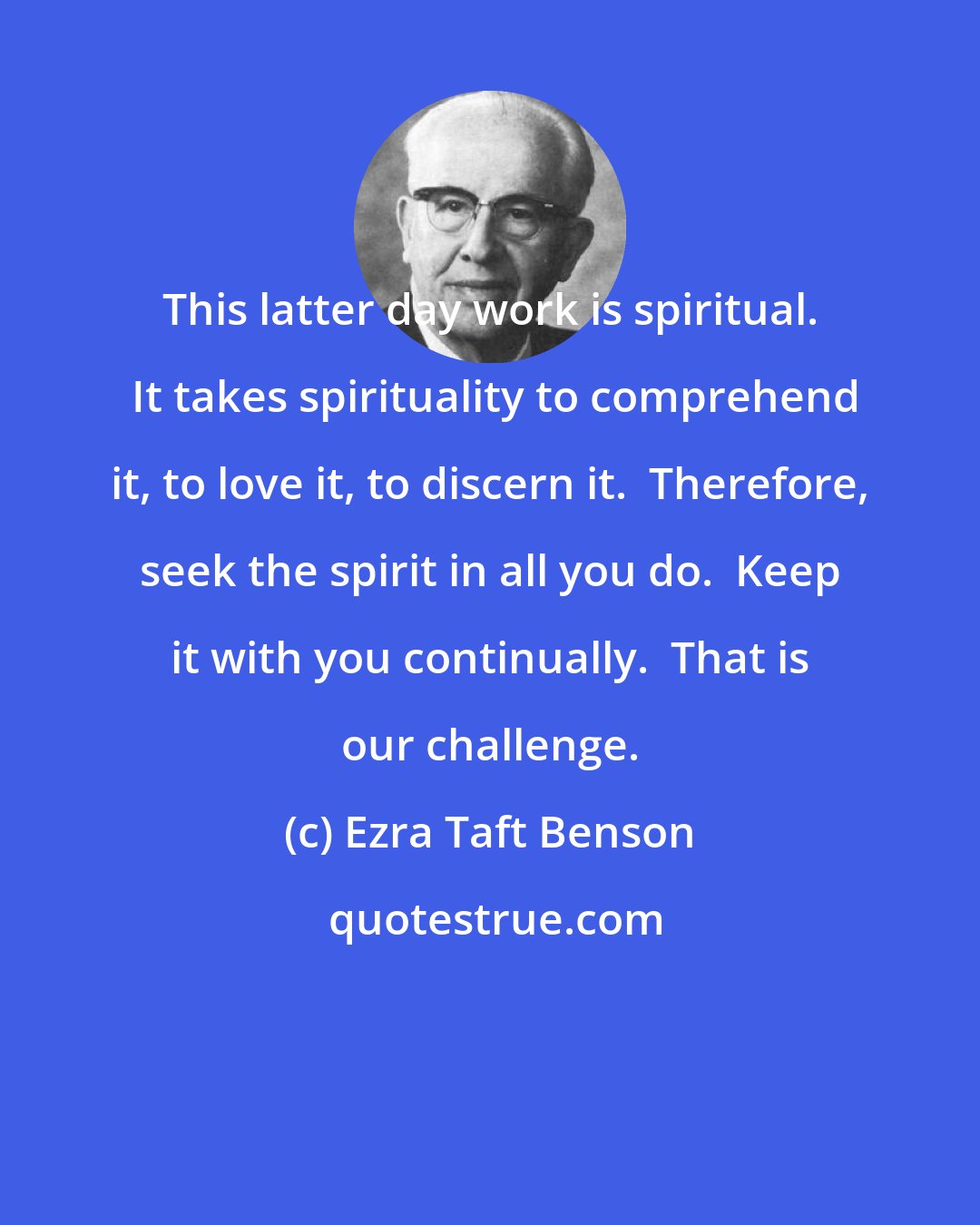 Ezra Taft Benson: This latter day work is spiritual.  It takes spirituality to comprehend it, to love it, to discern it.  Therefore, seek the spirit in all you do.  Keep it with you continually.  That is our challenge.