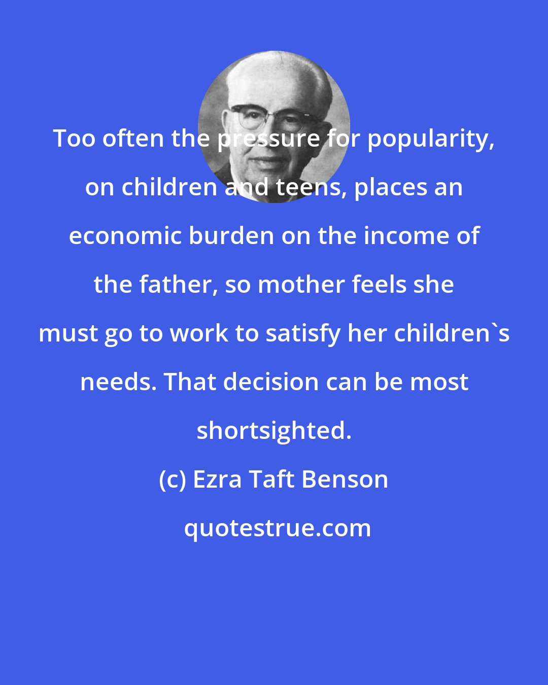 Ezra Taft Benson: Too often the pressure for popularity, on children and teens, places an economic burden on the income of the father, so mother feels she must go to work to satisfy her children's needs. That decision can be most shortsighted.