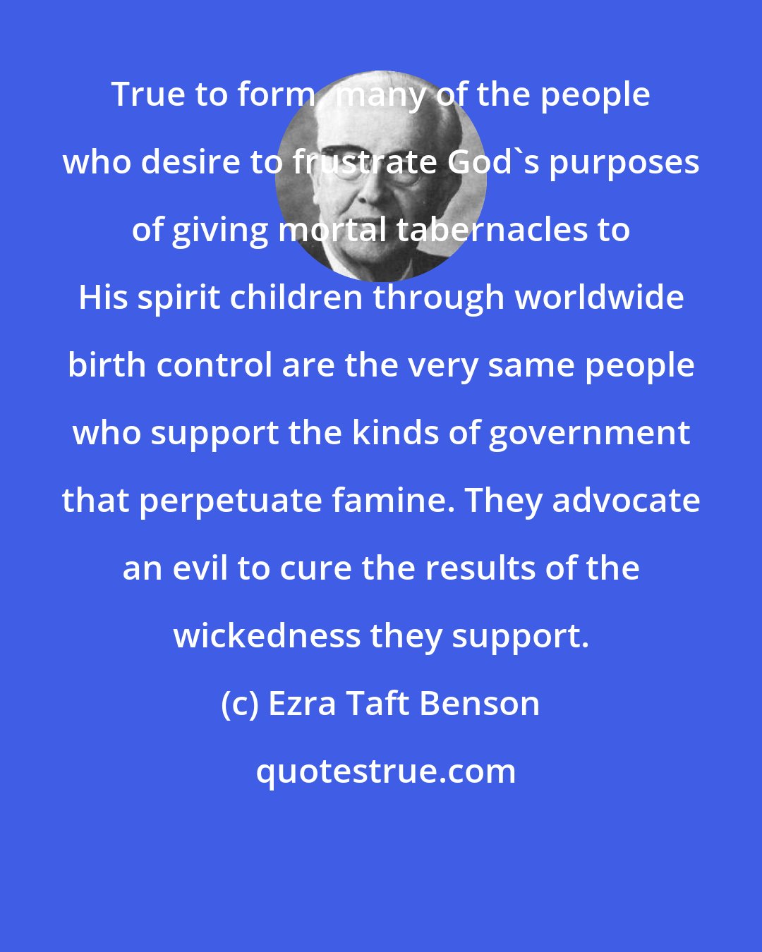 Ezra Taft Benson: True to form, many of the people who desire to frustrate God's purposes of giving mortal tabernacles to His spirit children through worldwide birth control are the very same people who support the kinds of government that perpetuate famine. They advocate an evil to cure the results of the wickedness they support.