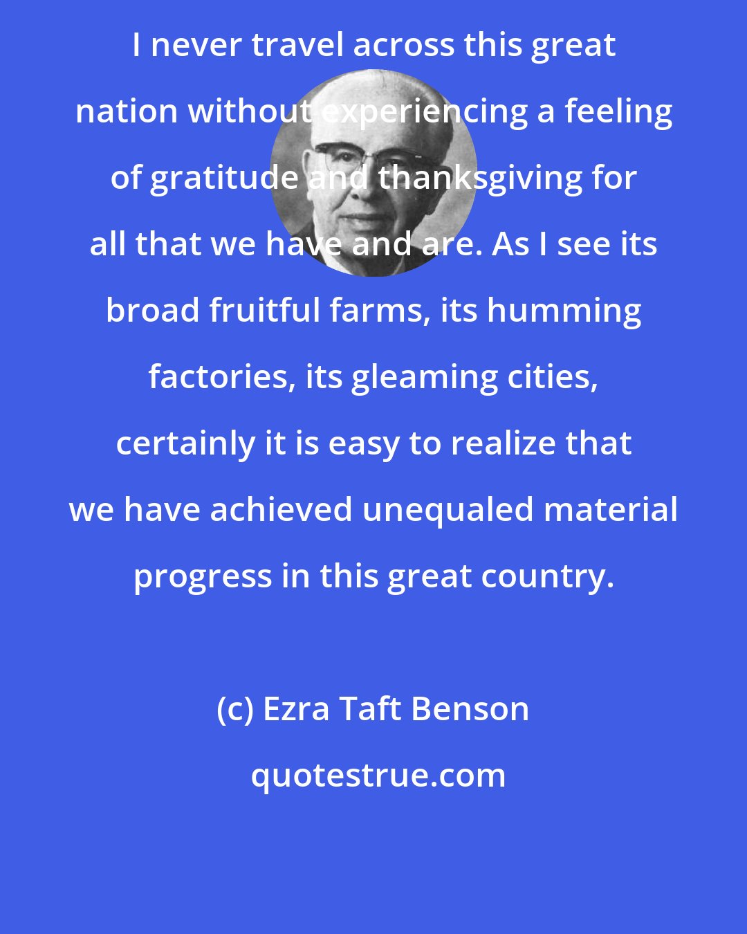 Ezra Taft Benson: I never travel across this great nation without experiencing a feeling of gratitude and thanksgiving for all that we have and are. As I see its broad fruitful farms, its humming factories, its gleaming cities, certainly it is easy to realize that we have achieved unequaled material progress in this great country.