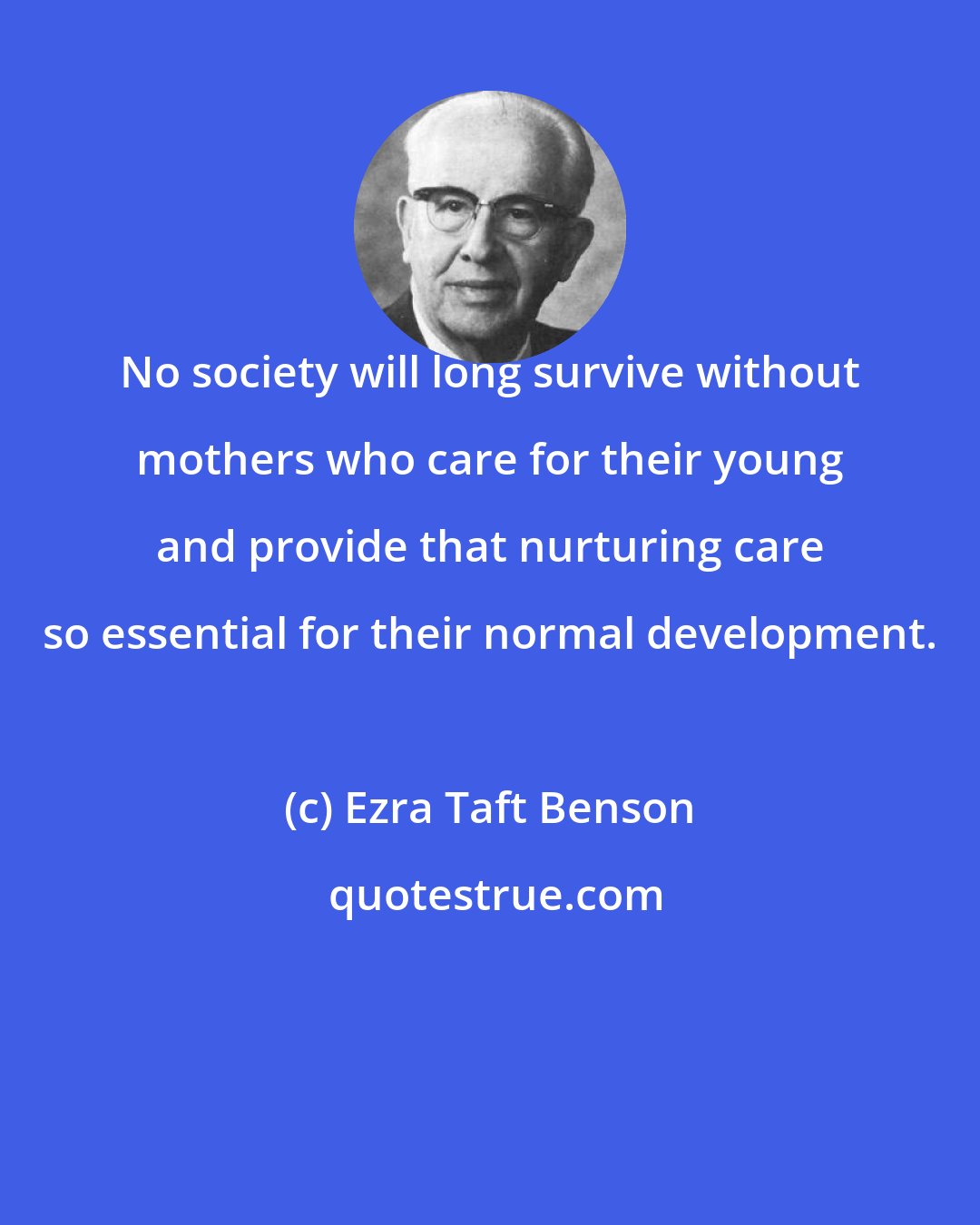 Ezra Taft Benson: No society will long survive without mothers who care for their young and provide that nurturing care so essential for their normal development.