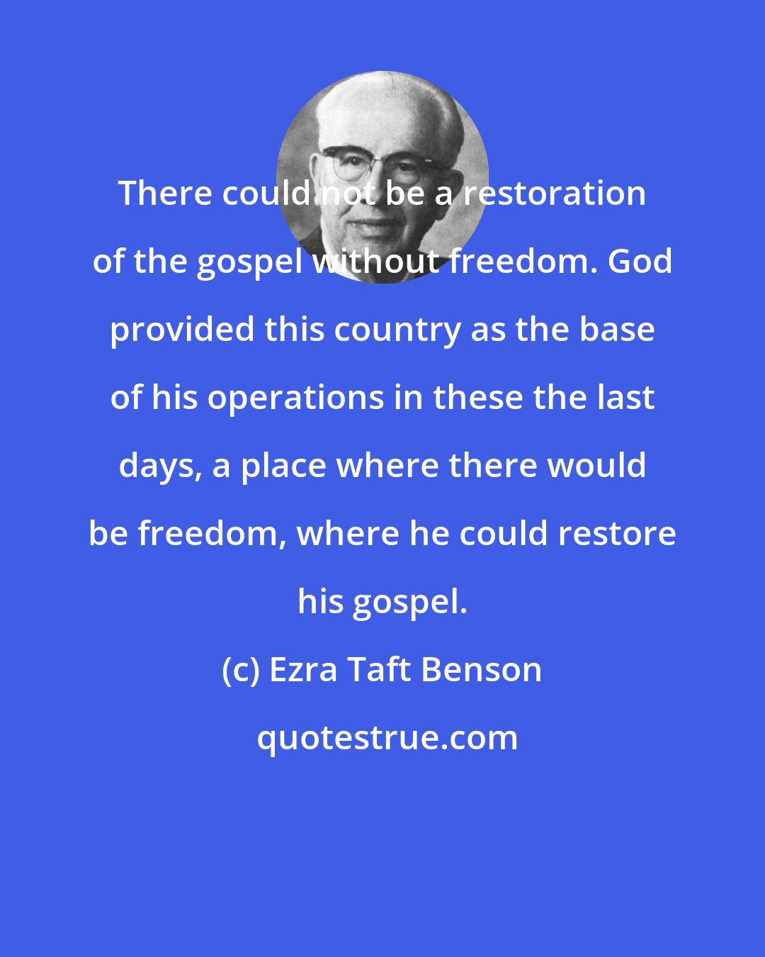 Ezra Taft Benson: There could not be a restoration of the gospel without freedom. God provided this country as the base of his operations in these the last days, a place where there would be freedom, where he could restore his gospel.