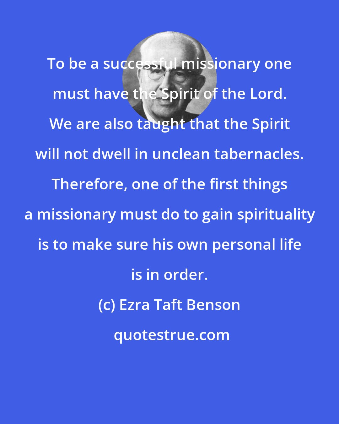 Ezra Taft Benson: To be a successful missionary one must have the Spirit of the Lord. We are also taught that the Spirit will not dwell in unclean tabernacles. Therefore, one of the first things a missionary must do to gain spirituality is to make sure his own personal life is in order.