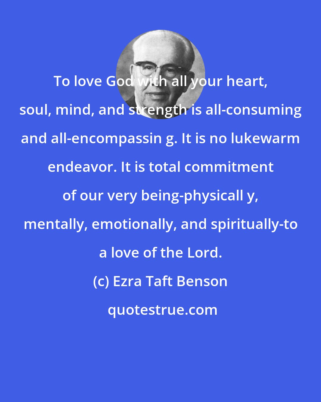 Ezra Taft Benson: To love God with all your heart, soul, mind, and strength is all-consuming and all-encompassin g. It is no lukewarm endeavor. It is total commitment of our very being-physicall y, mentally, emotionally, and spiritually-to a love of the Lord.