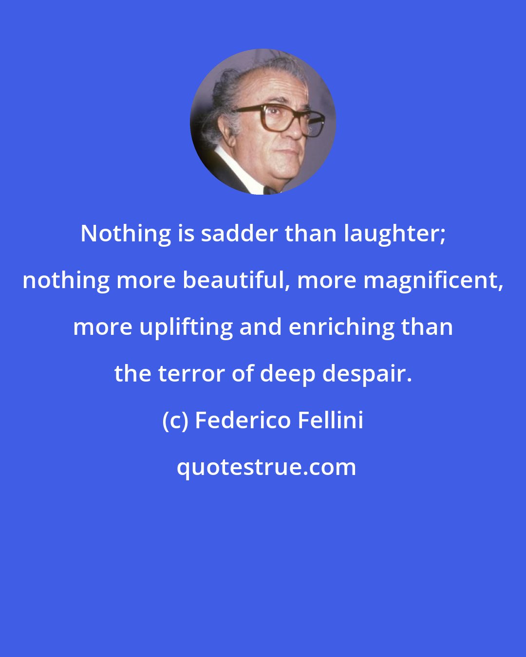 Federico Fellini: Nothing is sadder than laughter; nothing more beautiful, more magnificent, more uplifting and enriching than the terror of deep despair.