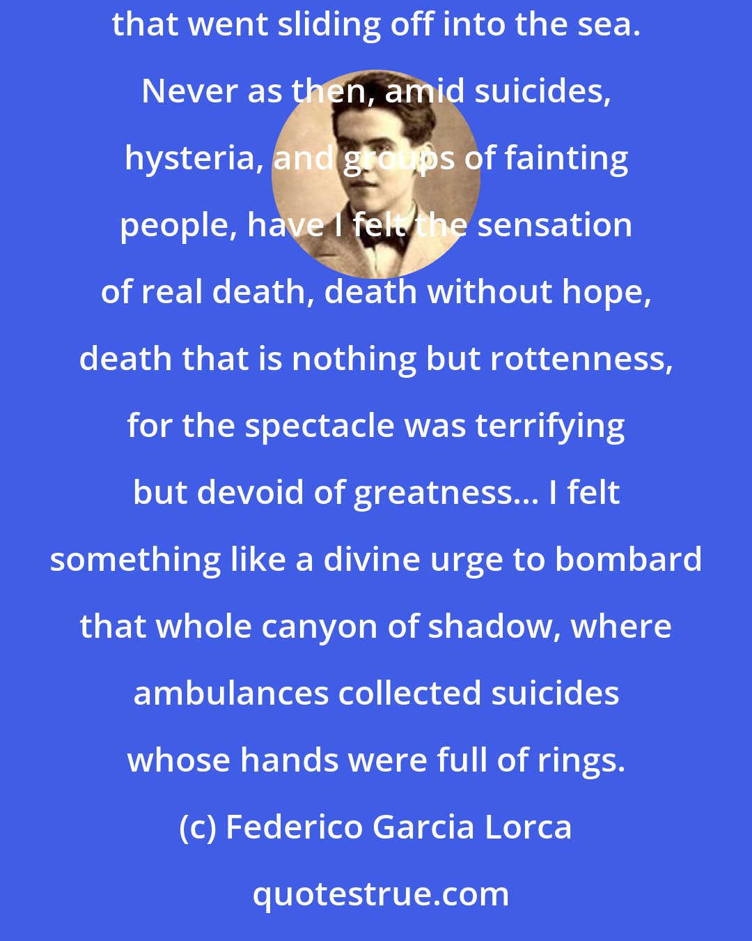 Federico Garcia Lorca: I was lucky enough to see with my own eyes the recent stock-market crash, where they lost several million dollars, a rabble of dead money that went sliding off into the sea. Never as then, amid suicides, hysteria, and groups of fainting people, have I felt the sensation of real death, death without hope, death that is nothing but rottenness, for the spectacle was terrifying but devoid of greatness... I felt something like a divine urge to bombard that whole canyon of shadow, where ambulances collected suicides whose hands were full of rings.