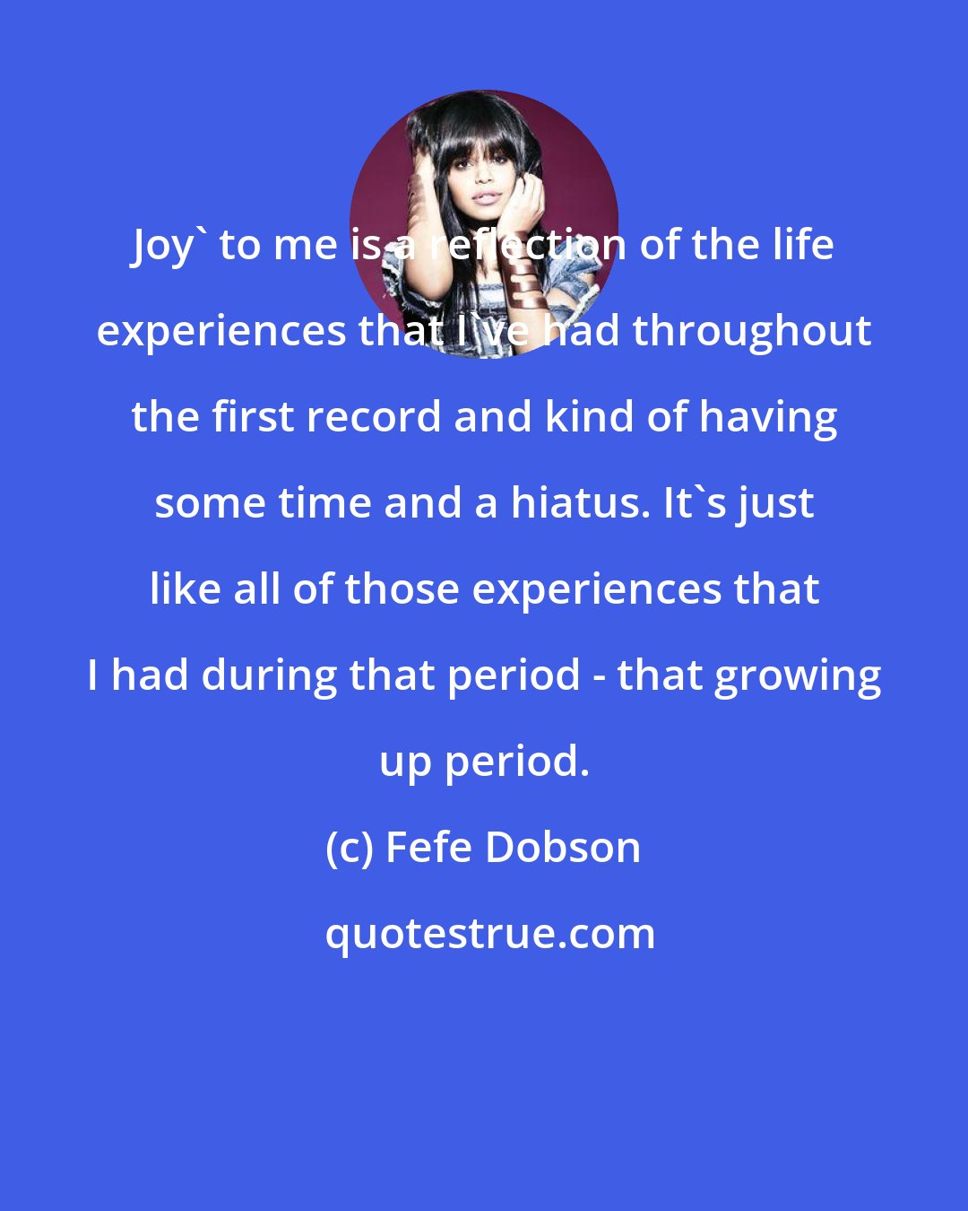 Fefe Dobson: Joy' to me is a reflection of the life experiences that I've had throughout the first record and kind of having some time and a hiatus. It's just like all of those experiences that I had during that period - that growing up period.