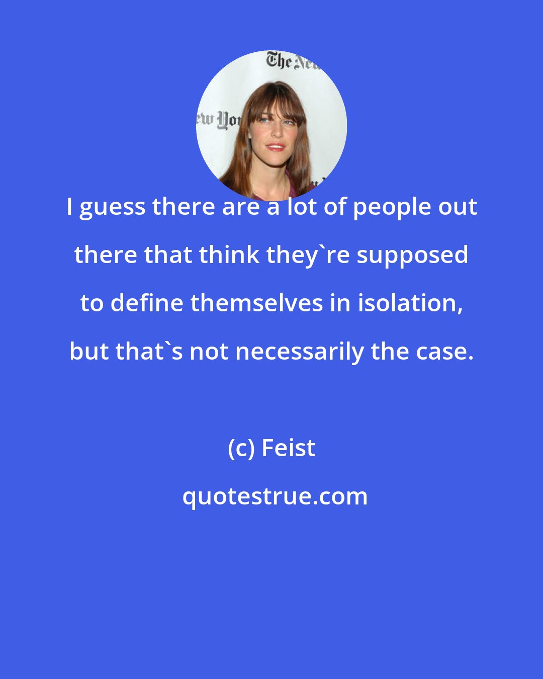 Feist: I guess there are a lot of people out there that think they're supposed to define themselves in isolation, but that's not necessarily the case.