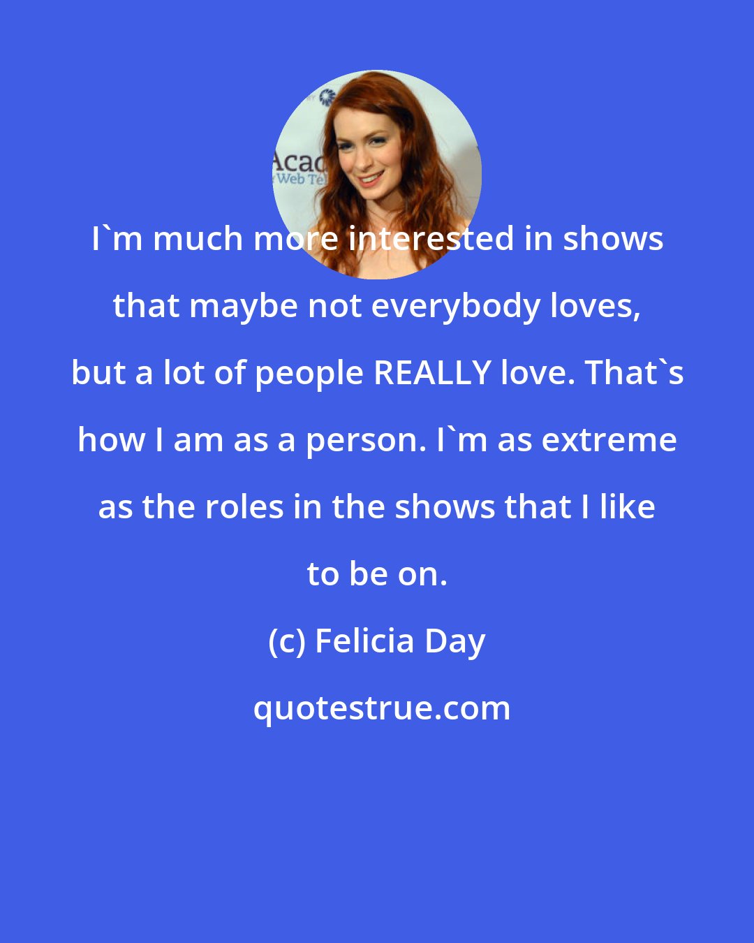 Felicia Day: I'm much more interested in shows that maybe not everybody loves, but a lot of people REALLY love. That's how I am as a person. I'm as extreme as the roles in the shows that I like to be on.