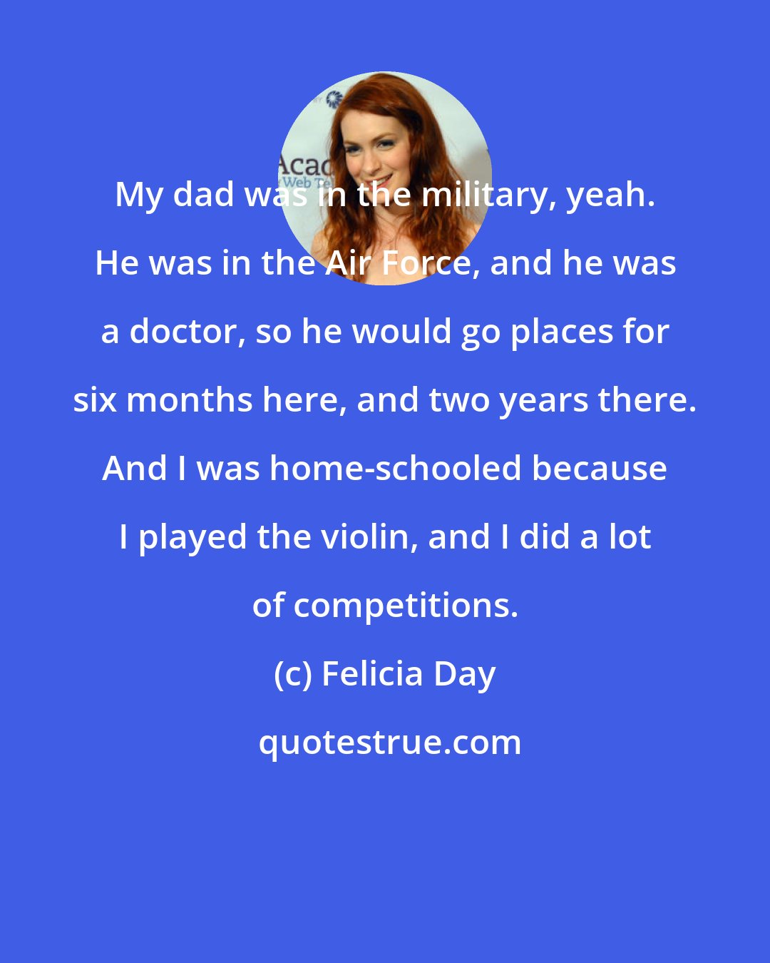 Felicia Day: My dad was in the military, yeah. He was in the Air Force, and he was a doctor, so he would go places for six months here, and two years there. And I was home-schooled because I played the violin, and I did a lot of competitions.