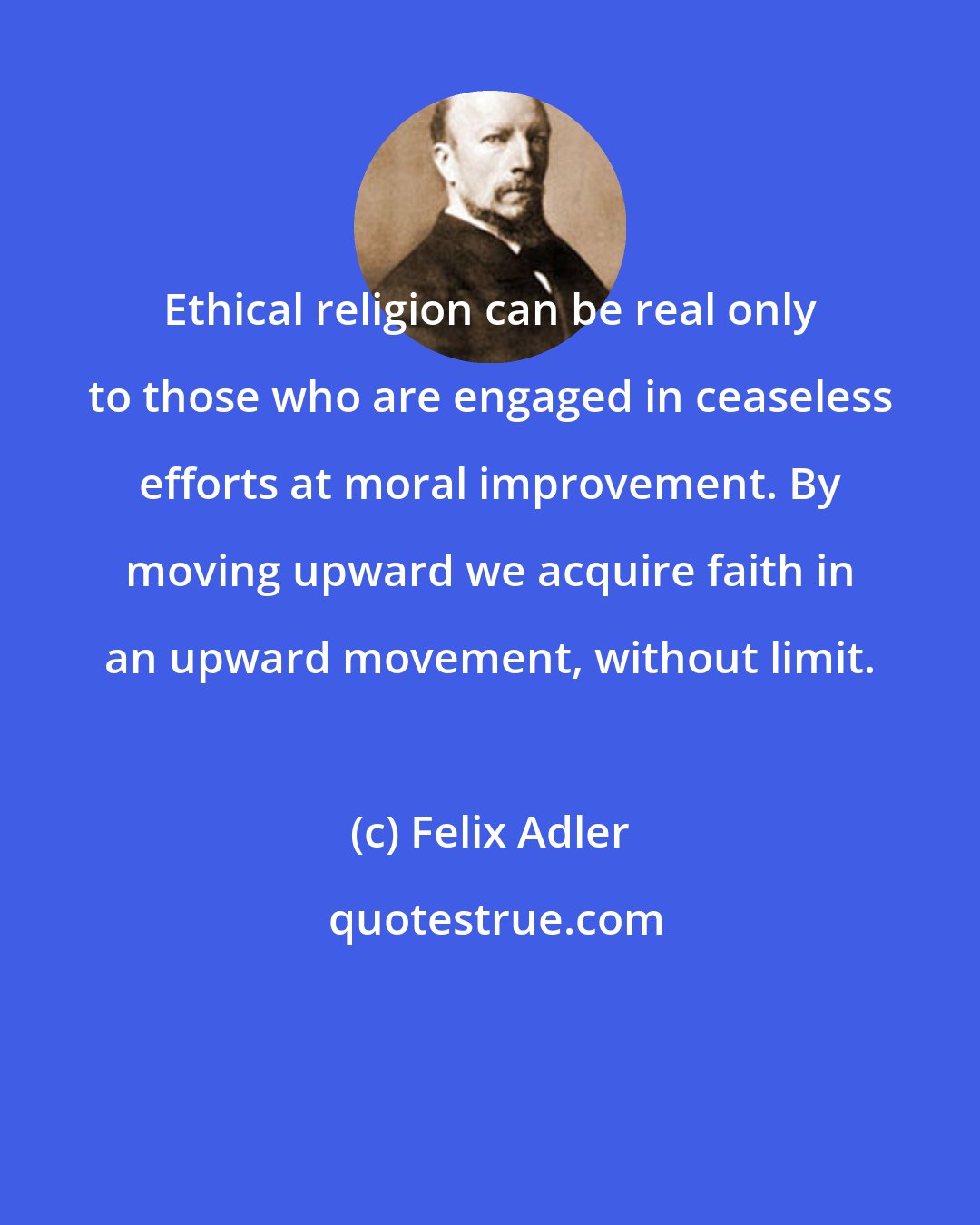 Felix Adler: Ethical religion can be real only to those who are engaged in ceaseless efforts at moral improvement. By moving upward we acquire faith in an upward movement, without limit.
