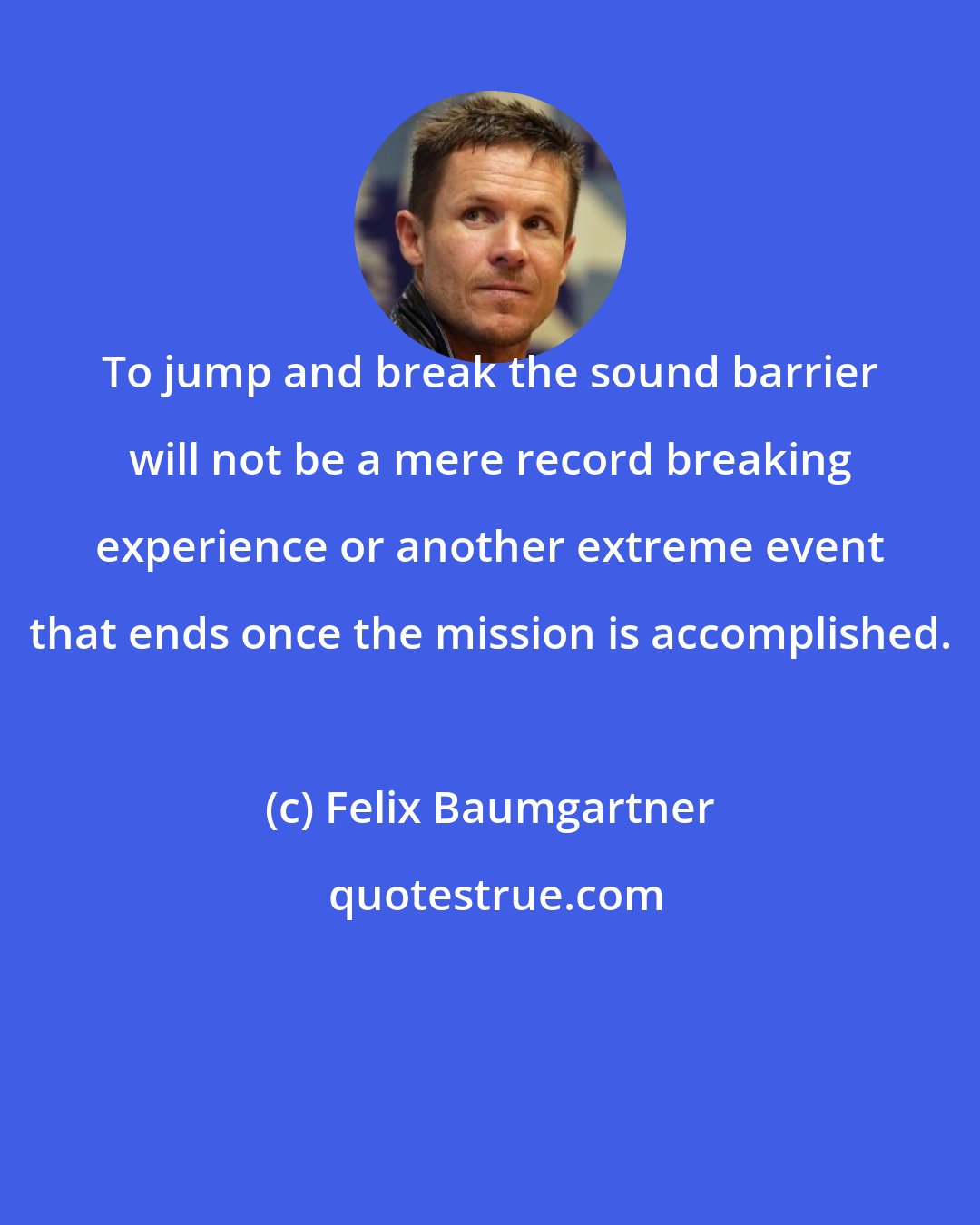 Felix Baumgartner: To jump and break the sound barrier will not be a mere record breaking experience or another extreme event that ends once the mission is accomplished.
