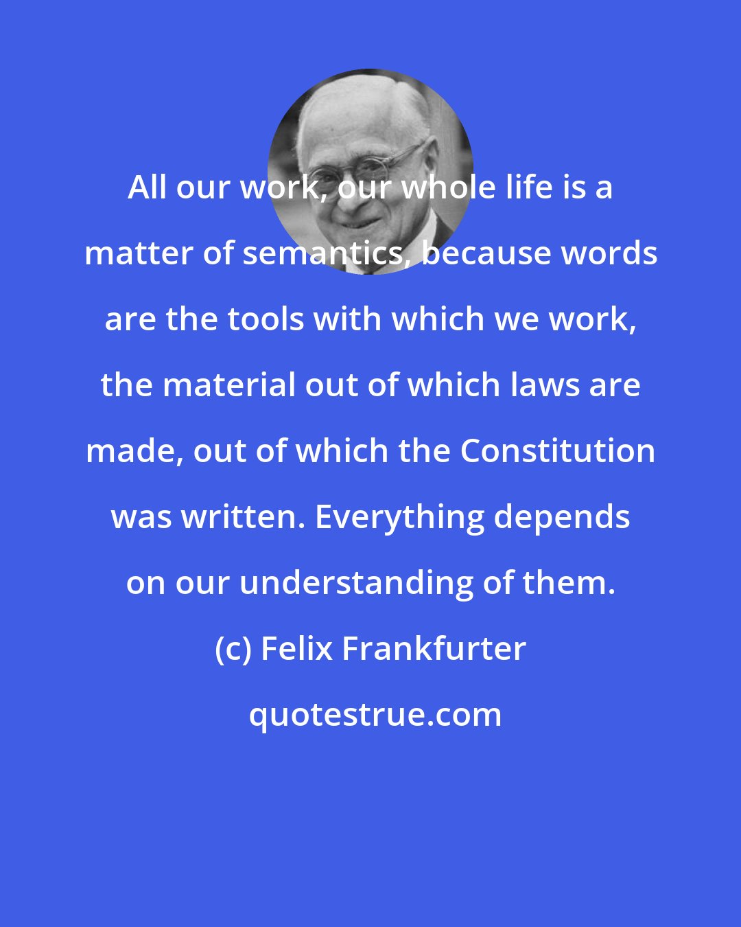 Felix Frankfurter: All our work, our whole life is a matter of semantics, because words are the tools with which we work, the material out of which laws are made, out of which the Constitution was written. Everything depends on our understanding of them.