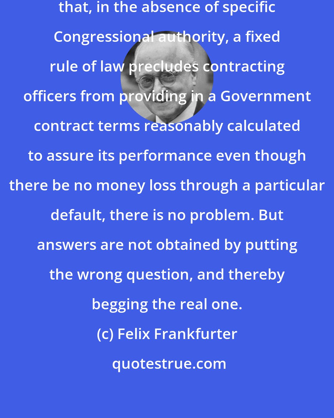 Felix Frankfurter: If one starts with the assumption that, in the absence of specific Congressional authority, a fixed rule of law precludes contracting officers from providing in a Government contract terms reasonably calculated to assure its performance even though there be no money loss through a particular default, there is no problem. But answers are not obtained by putting the wrong question, and thereby begging the real one.