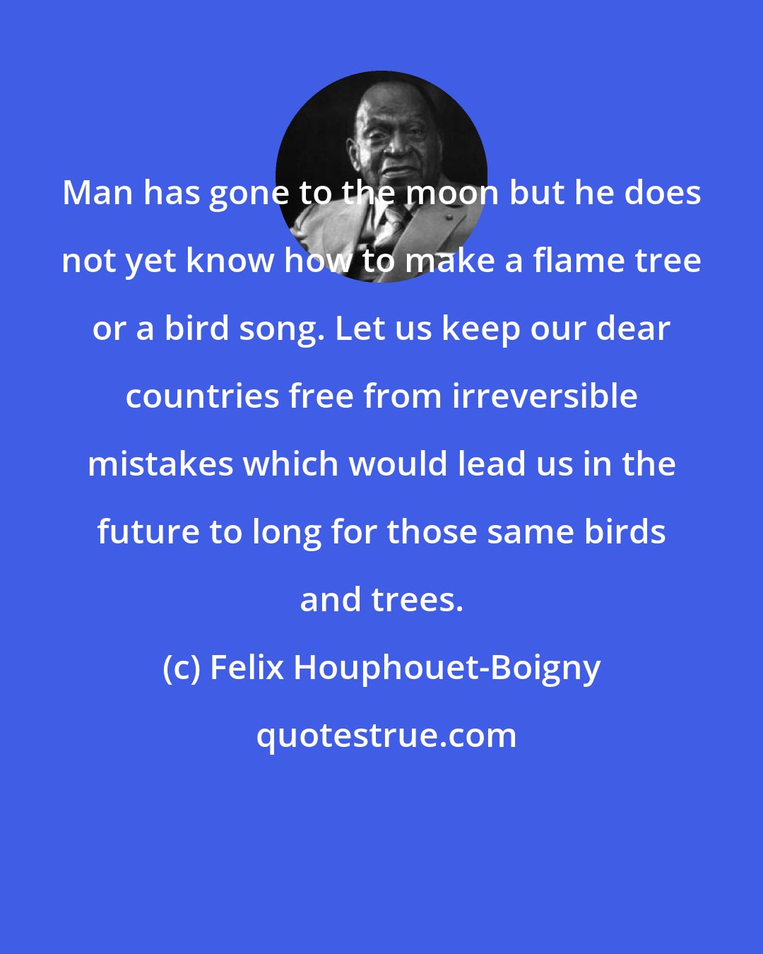Felix Houphouet-Boigny: Man has gone to the moon but he does not yet know how to make a flame tree or a bird song. Let us keep our dear countries free from irreversible mistakes which would lead us in the future to long for those same birds and trees.