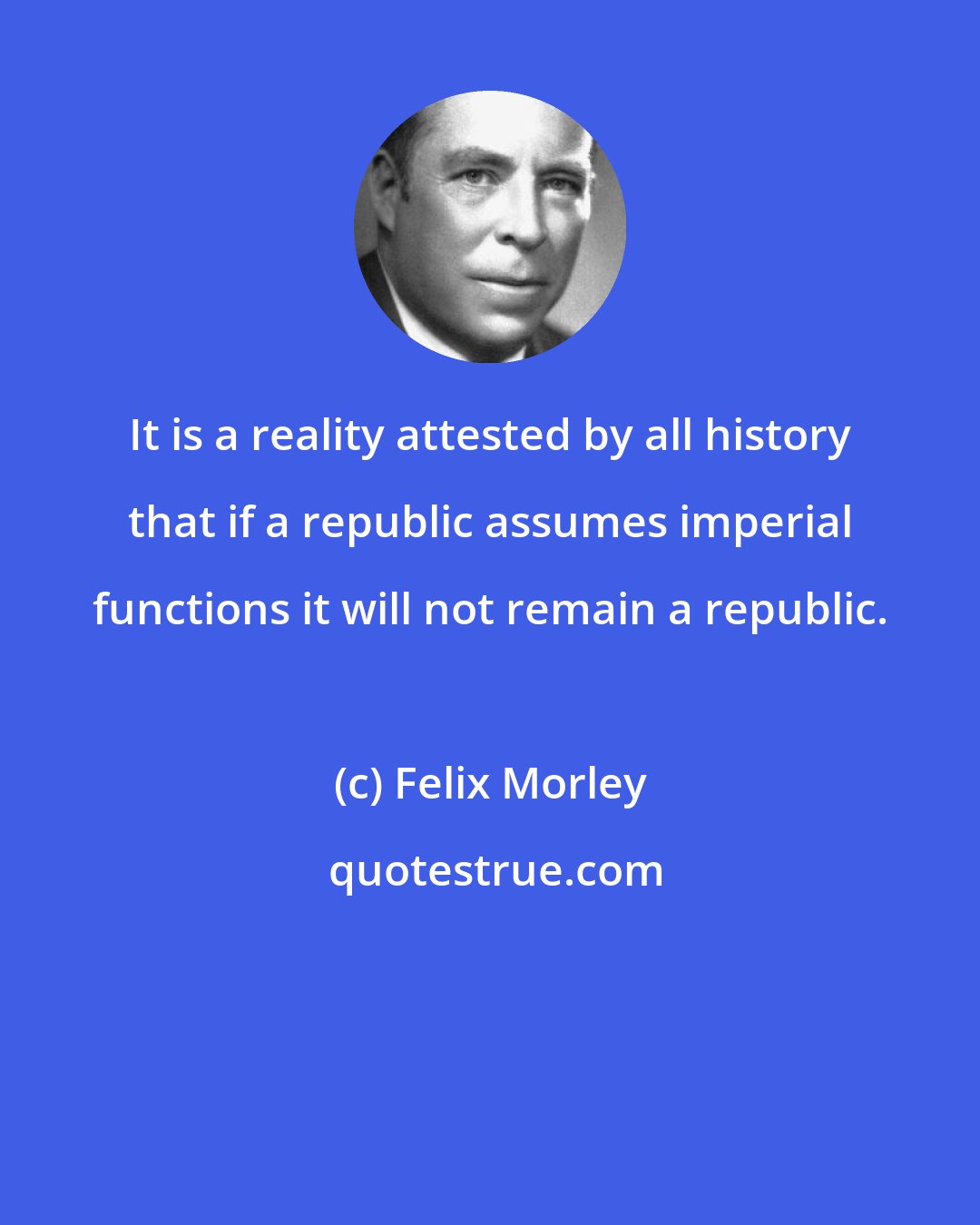 Felix Morley: It is a reality attested by all history that if a republic assumes imperial functions it will not remain a republic.