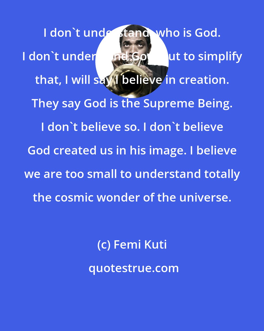 Femi Kuti: I don't understand, who is God. I don't understand God. But to simplify that, I will say I believe in creation. They say God is the Supreme Being. I don't believe so. I don't believe God created us in his image. I believe we are too small to understand totally the cosmic wonder of the universe.