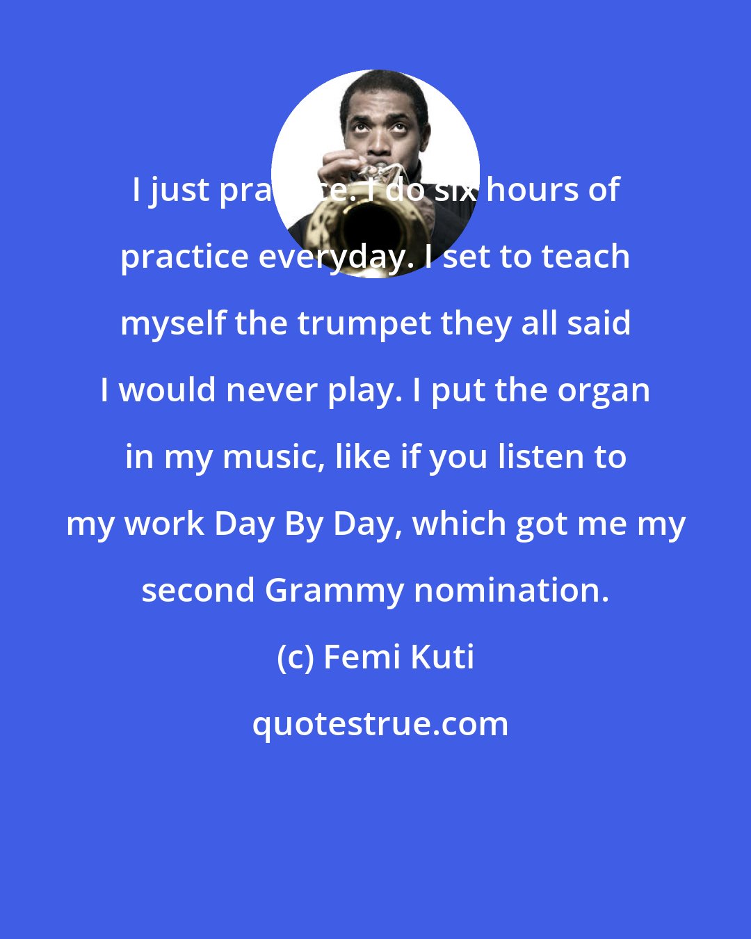 Femi Kuti: I just practice. I do six hours of practice everyday. I set to teach myself the trumpet they all said I would never play. I put the organ in my music, like if you listen to my work Day By Day, which got me my second Grammy nomination.