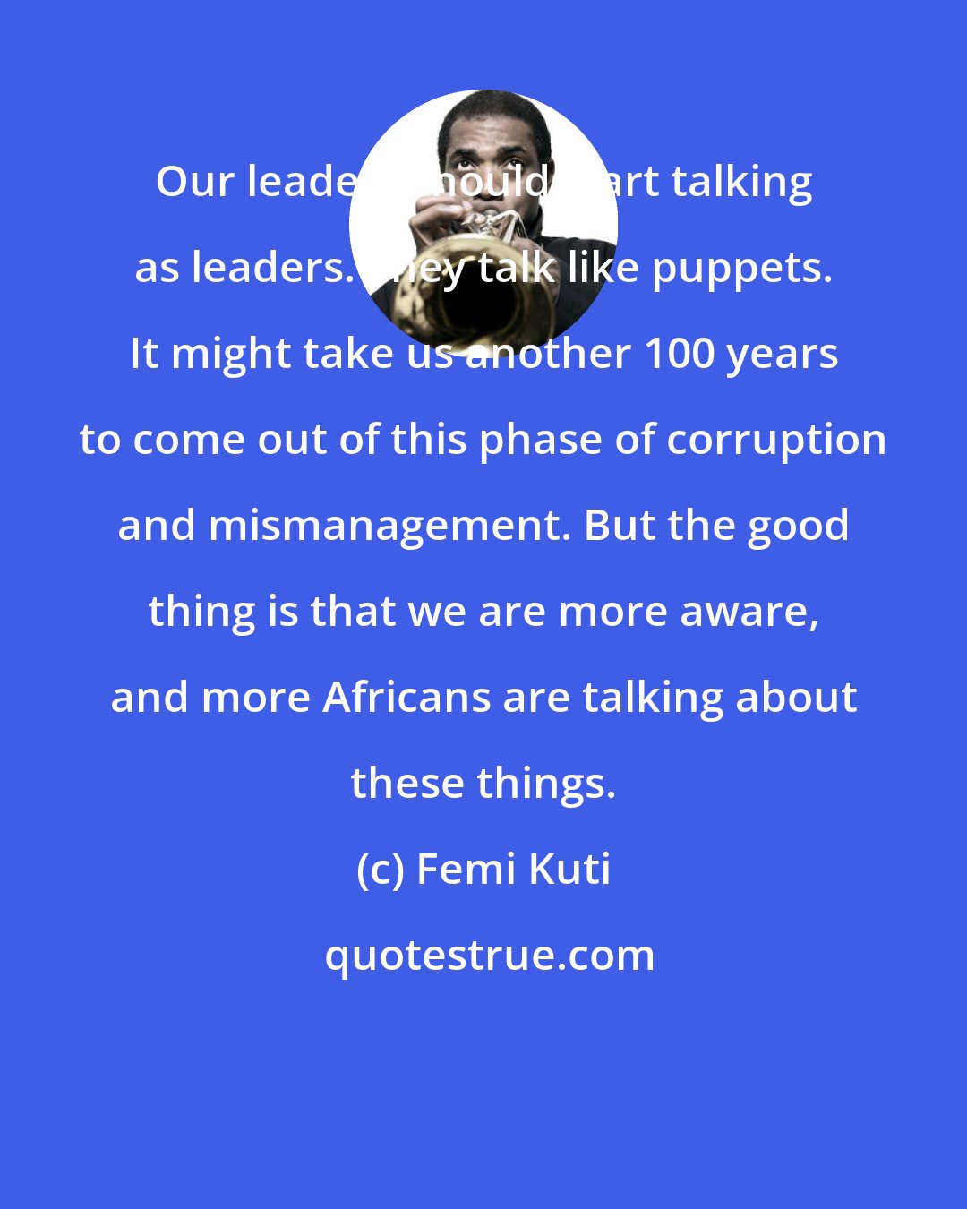 Femi Kuti: Our leaders should start talking as leaders. They talk like puppets. It might take us another 100 years to come out of this phase of corruption and mismanagement. But the good thing is that we are more aware, and more Africans are talking about these things.