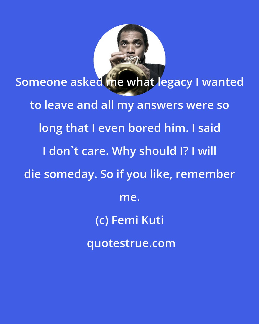Femi Kuti: Someone asked me what legacy I wanted to leave and all my answers were so long that I even bored him. I said I don't care. Why should I? I will die someday. So if you like, remember me.