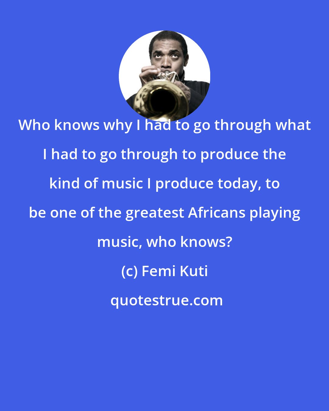 Femi Kuti: Who knows why I had to go through what I had to go through to produce the kind of music I produce today, to be one of the greatest Africans playing music, who knows?