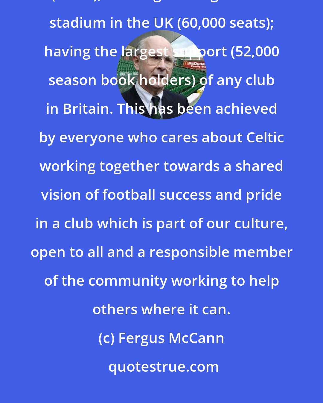 Fergus McCann: Over the four years we have made massive progress: winning the League Championship (97/98); building the largest club stadium in the UK (60,000 seats); having the largest support (52,000 season book holders) of any club in Britain. This has been achieved by everyone who cares about Celtic working together towards a shared vision of football success and pride in a club which is part of our culture, open to all and a responsible member of the community working to help others where it can.
