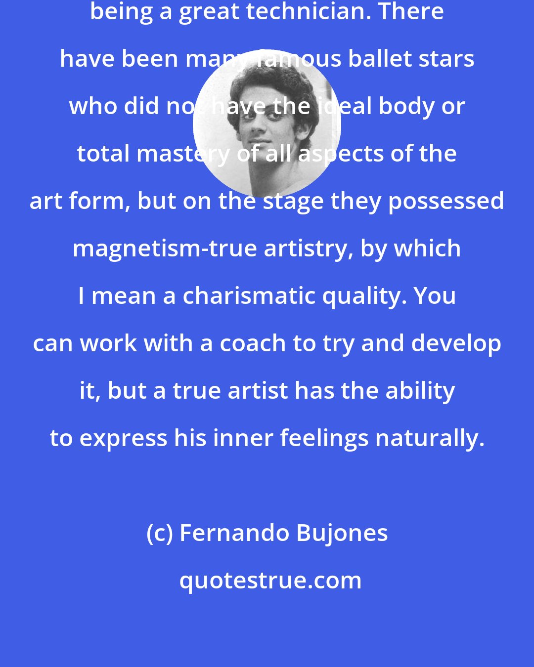 Fernando Bujones: One can be a great artist without being a great technician. There have been many famous ballet stars who did not have the ideal body or total mastery of all aspects of the art form, but on the stage they possessed magnetism-true artistry, by which I mean a charismatic quality. You can work with a coach to try and develop it, but a true artist has the ability to express his inner feelings naturally.