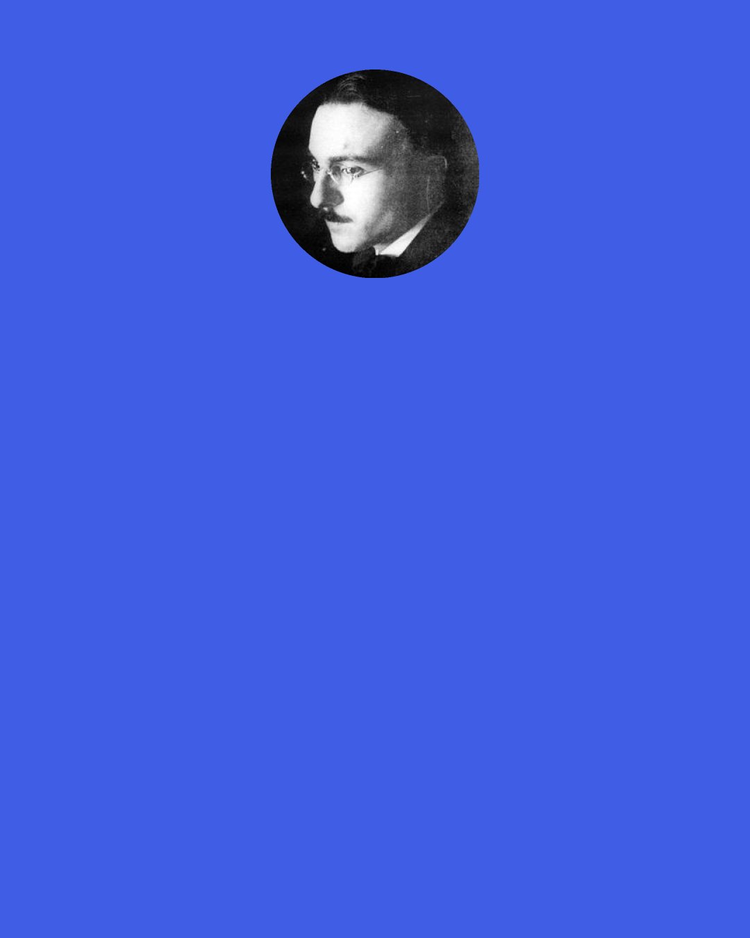 Fernando Pessoa: All I’ve ever done is dream. That, and only that, has been the meaning of my existence. The only thing I’ve ever really cared about is my inner life. My greatest griefs faded to nothing the moment I opened the window onto my inner self and lost myself in watching. I never tried to be anything other than a dreamer. I never paid any attention to people who told me to go out and live. I belonged always to whatever was far from me and to whatever I could never be. Anything that was not mine, however base, always seemed to be full of poetry. The only thing I ever loved was pure nothingness.