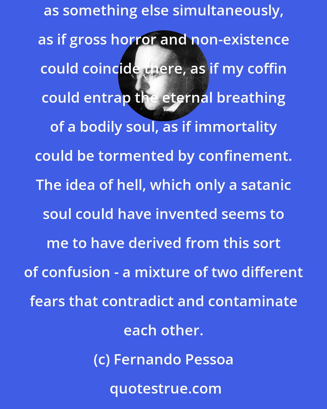 Fernando Pessoa: And I, who timidly hate life, fear death with fascination. I fear this nothingness that could be something else, and I fear it as nothing and as something else simultaneously, as if gross horror and non-existence could coincide there, as if my coffin could entrap the eternal breathing of a bodily soul, as if immortality could be tormented by confinement. The idea of hell, which only a satanic soul could have invented seems to me to have derived from this sort of confusion - a mixture of two different fears that contradict and contaminate each other.
