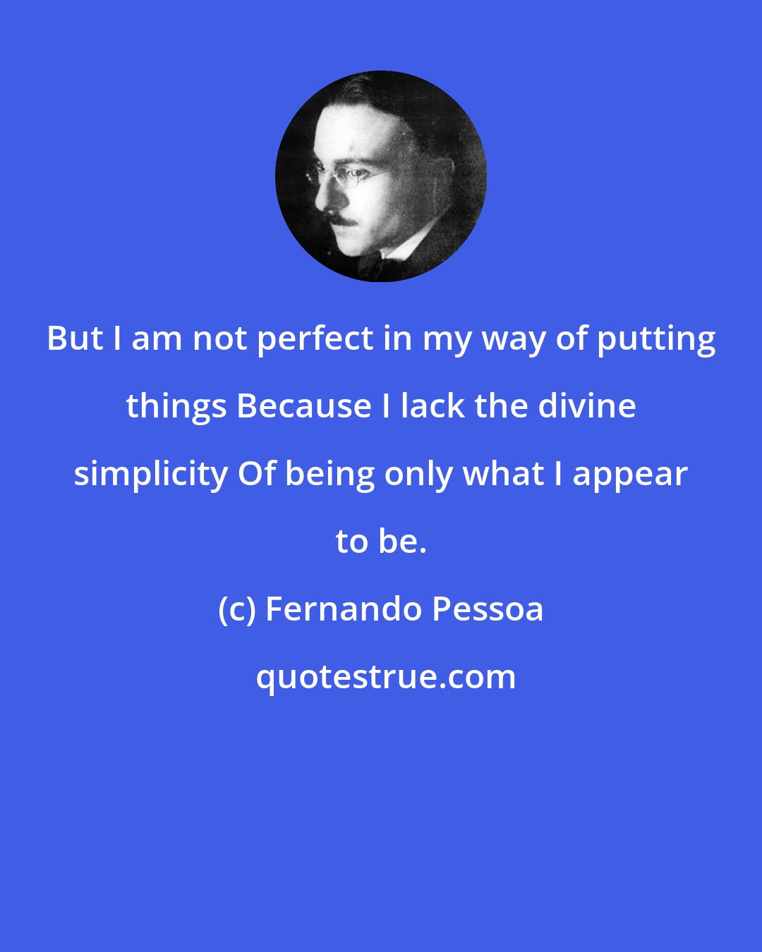 Fernando Pessoa: But I am not perfect in my way of putting things Because I lack the divine simplicity Of being only what I appear to be.