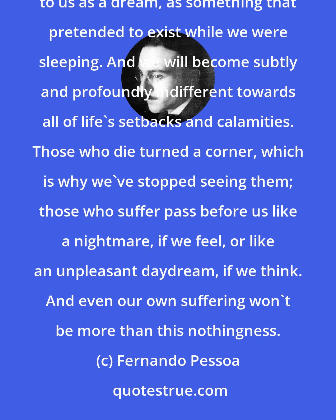 Fernando Pessoa: Once we're able to see this world as an illusion and a phantasm, then we can see everything that happens to us as a dream, as something that pretended to exist while we were sleeping. And we will become subtly and profoundly indifferent towards all of life's setbacks and calamities. Those who die turned a corner, which is why we've stopped seeing them; those who suffer pass before us like a nightmare, if we feel, or like an unpleasant daydream, if we think. And even our own suffering won't be more than this nothingness.