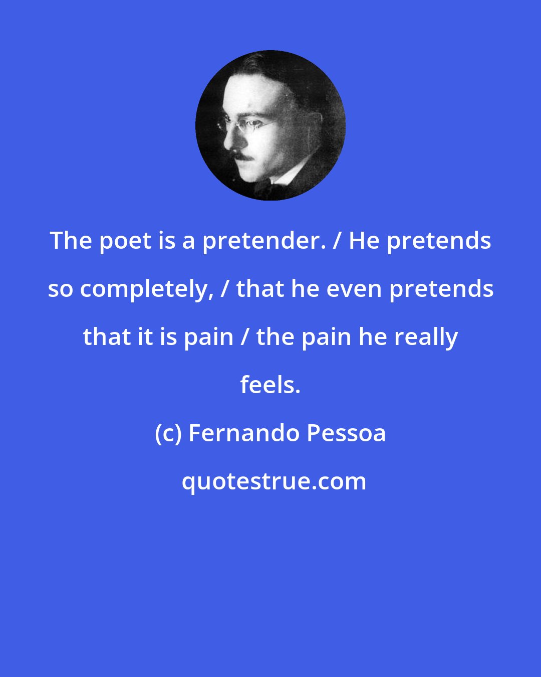 Fernando Pessoa: The poet is a pretender. / He pretends so completely, / that he even pretends that it is pain / the pain he really feels.