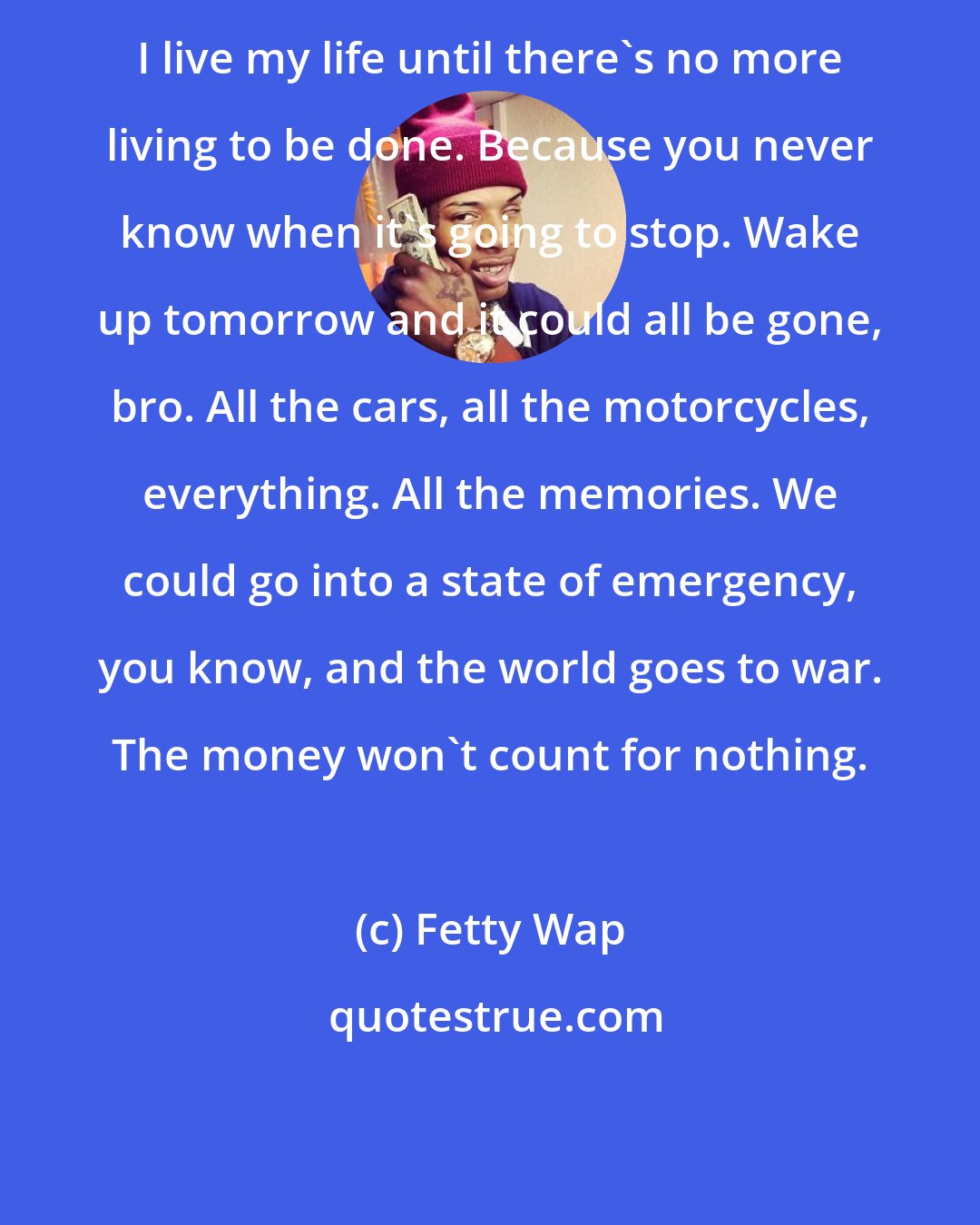 Fetty Wap: I live my life until there's no more living to be done. Because you never know when it's going to stop. Wake up tomorrow and it could all be gone, bro. All the cars, all the motorcycles, everything. All the memories. We could go into a state of emergency, you know, and the world goes to war. The money won't count for nothing.