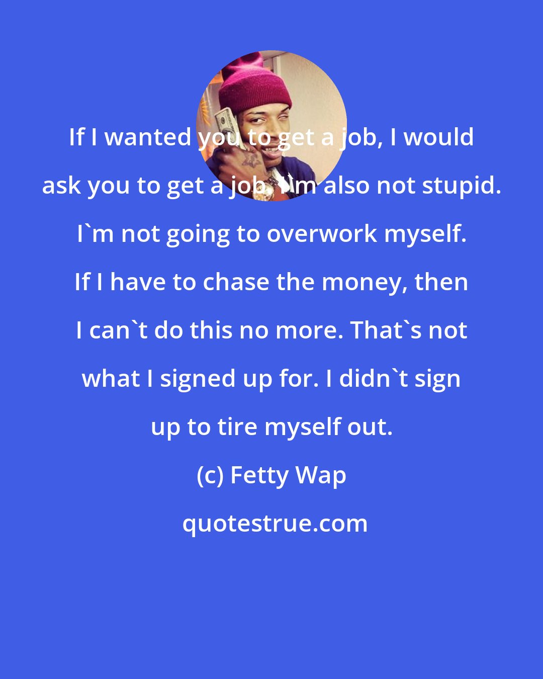 Fetty Wap: If I wanted you to get a job, I would ask you to get a job. I'm also not stupid. I'm not going to overwork myself. If I have to chase the money, then I can't do this no more. That's not what I signed up for. I didn't sign up to tire myself out.