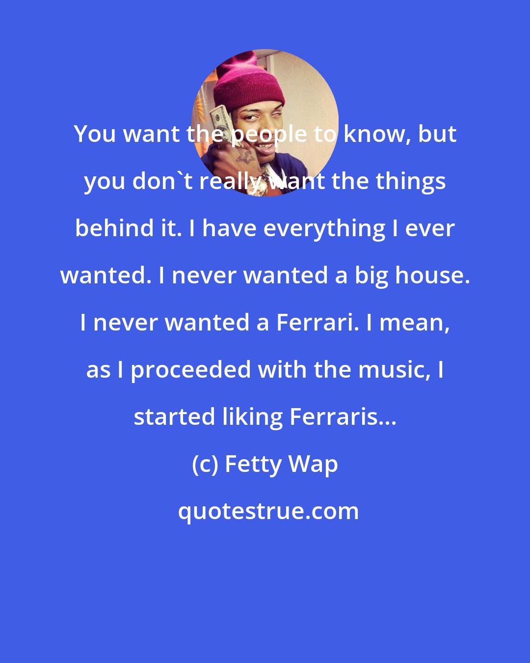 Fetty Wap: You want the people to know, but you don't really want the things behind it. I have everything I ever wanted. I never wanted a big house. I never wanted a Ferrari. I mean, as I proceeded with the music, I started liking Ferraris...