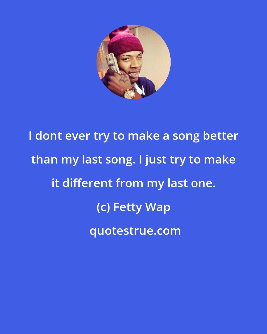 Fetty Wap: I dont ever try to make a song better than my last song. I just try to make it different from my last one.