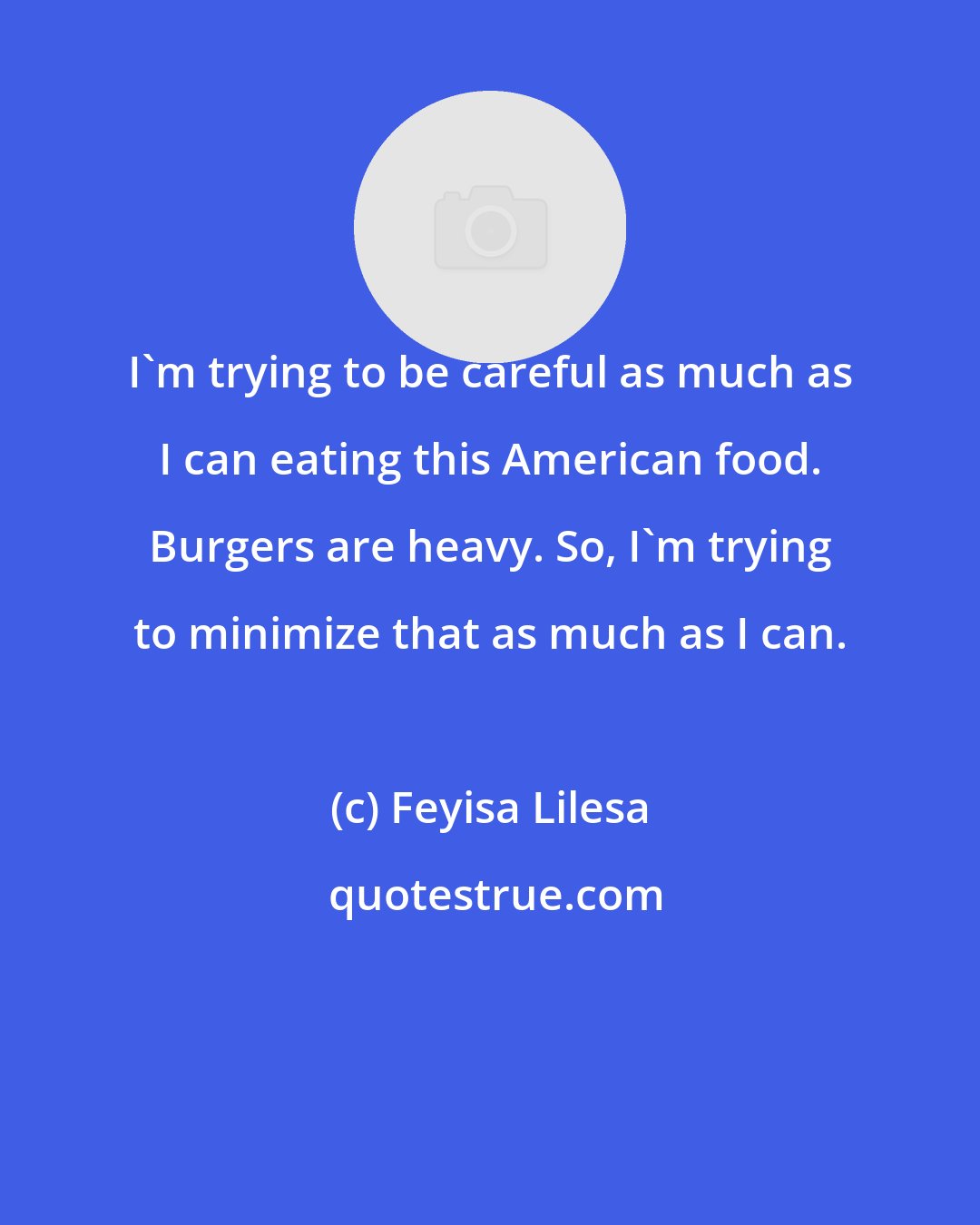 Feyisa Lilesa: I'm trying to be careful as much as I can eating this American food. Burgers are heavy. So, I'm trying to minimize that as much as I can.
