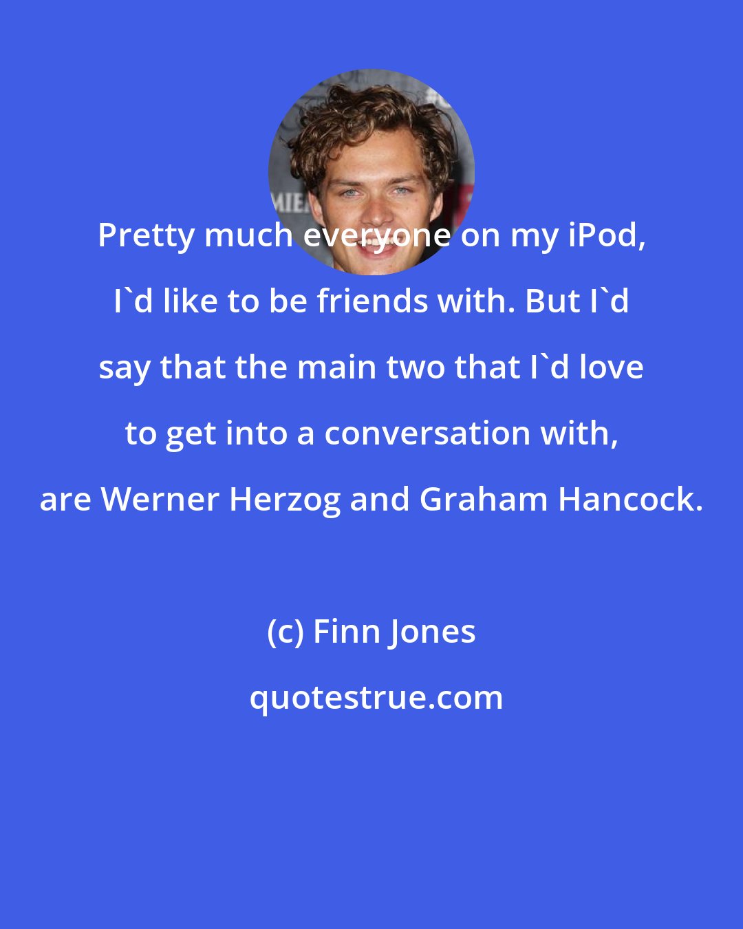 Finn Jones: Pretty much everyone on my iPod, I'd like to be friends with. But I'd say that the main two that I'd love to get into a conversation with, are Werner Herzog and Graham Hancock.