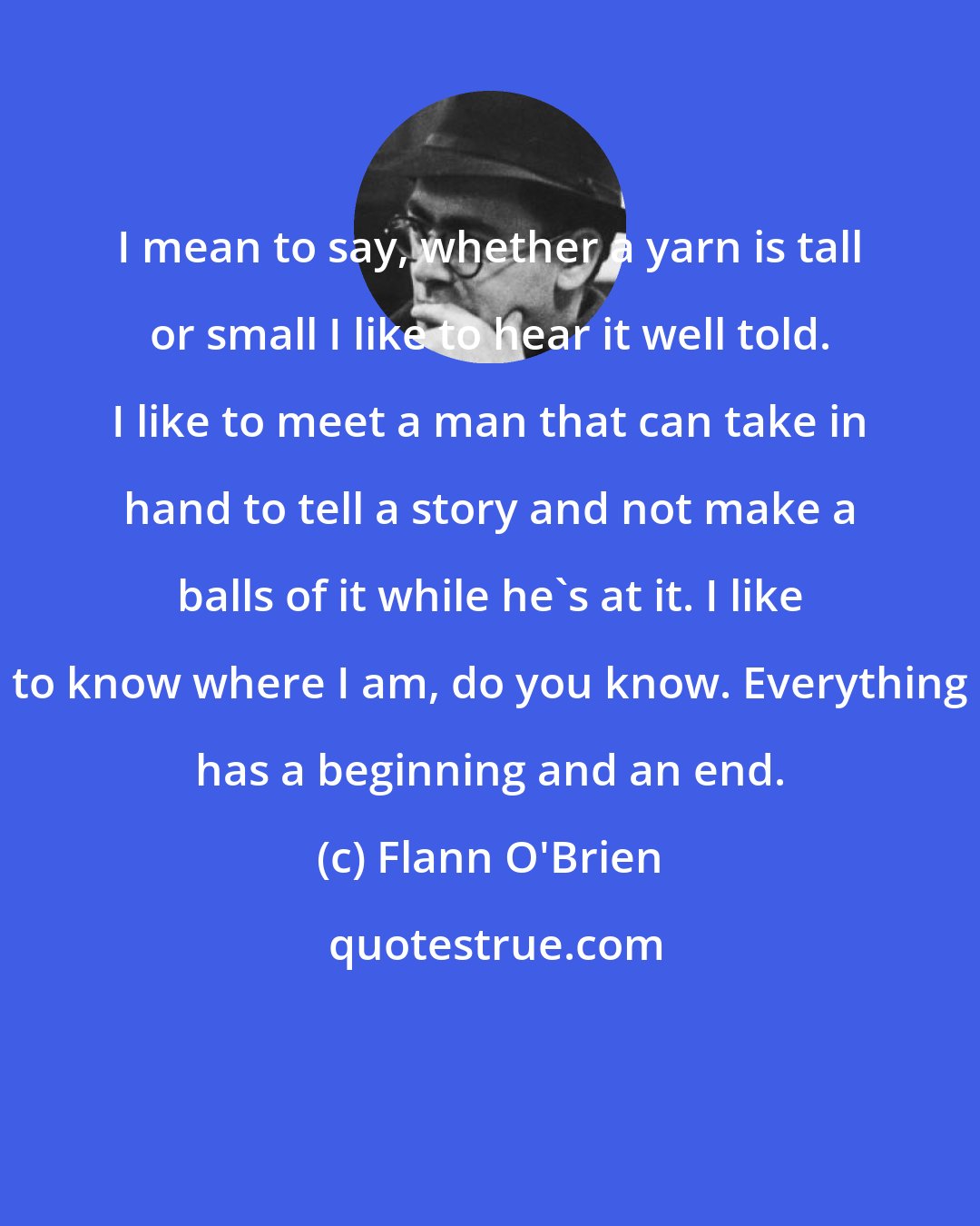 Flann O'Brien: I mean to say, whether a yarn is tall or small I like to hear it well told. I like to meet a man that can take in hand to tell a story and not make a balls of it while he's at it. I like to know where I am, do you know. Everything has a beginning and an end.