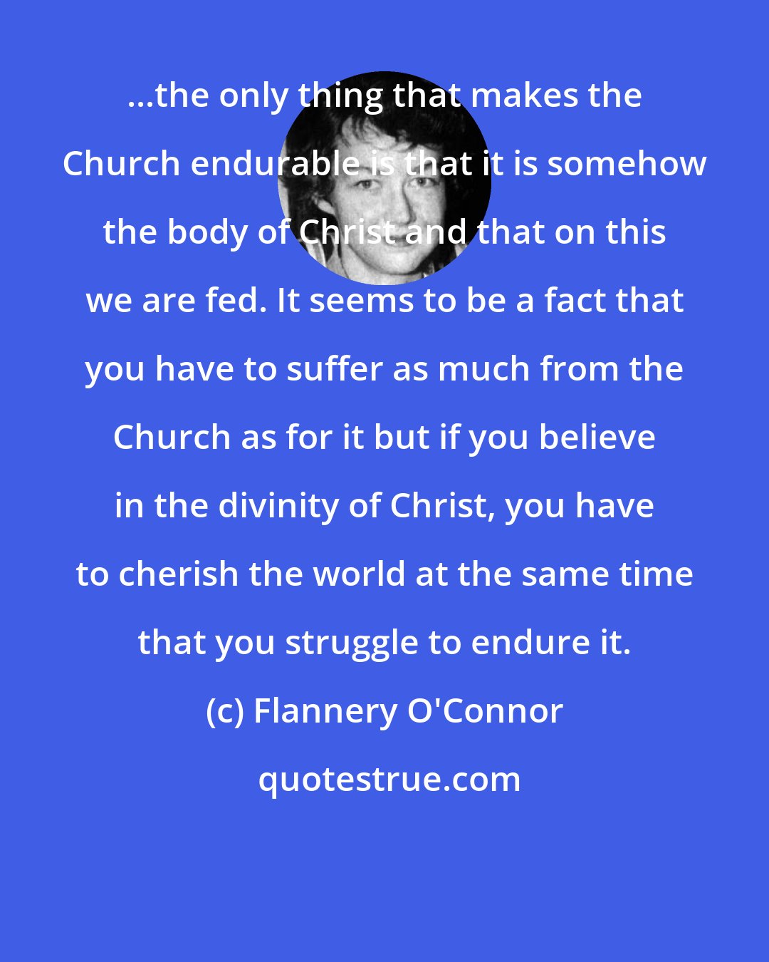Flannery O'Connor: ...the only thing that makes the Church endurable is that it is somehow the body of Christ and that on this we are fed. It seems to be a fact that you have to suffer as much from the Church as for it but if you believe in the divinity of Christ, you have to cherish the world at the same time that you struggle to endure it.