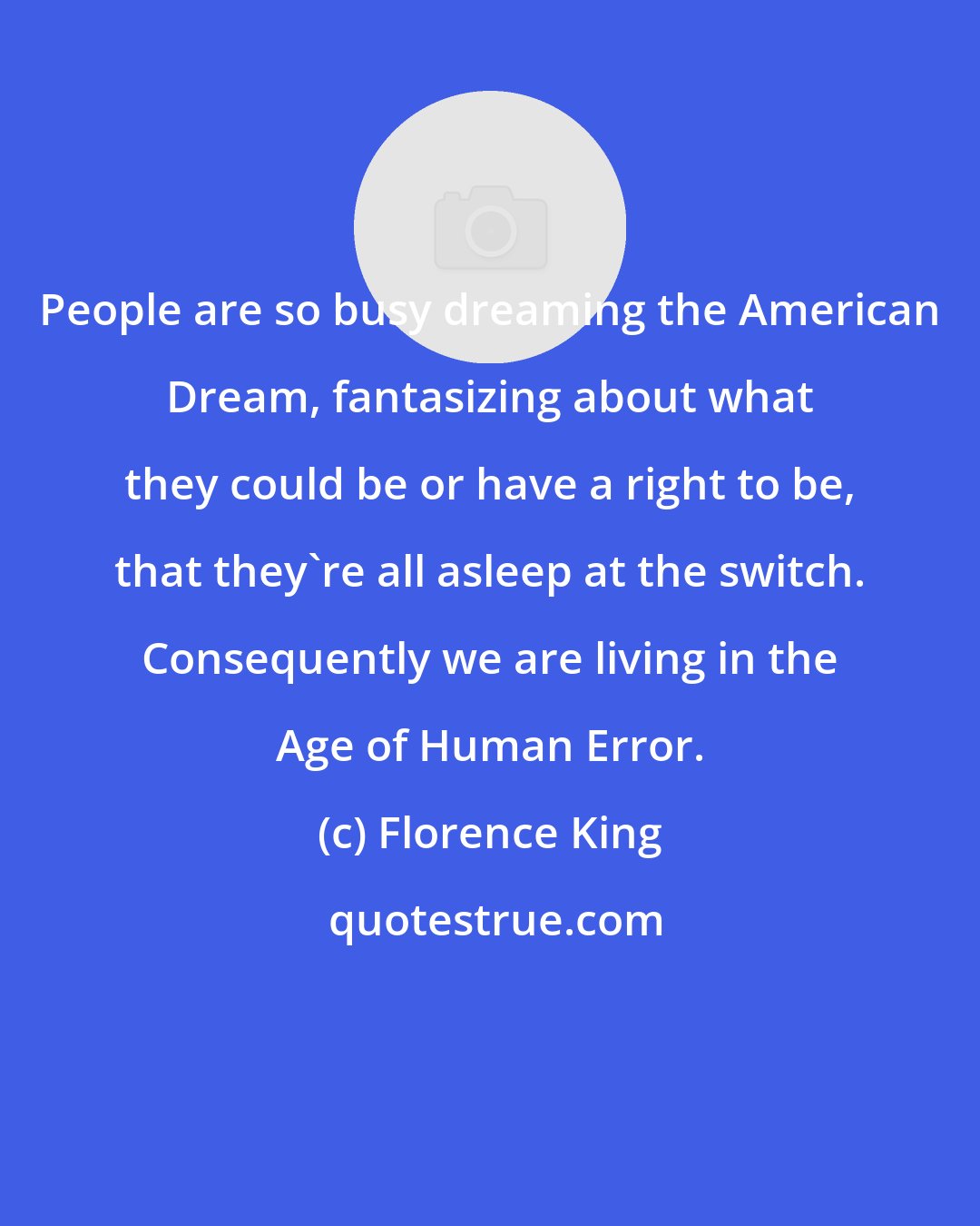 Florence King: People are so busy dreaming the American Dream, fantasizing about what they could be or have a right to be, that they're all asleep at the switch. Consequently we are living in the Age of Human Error.