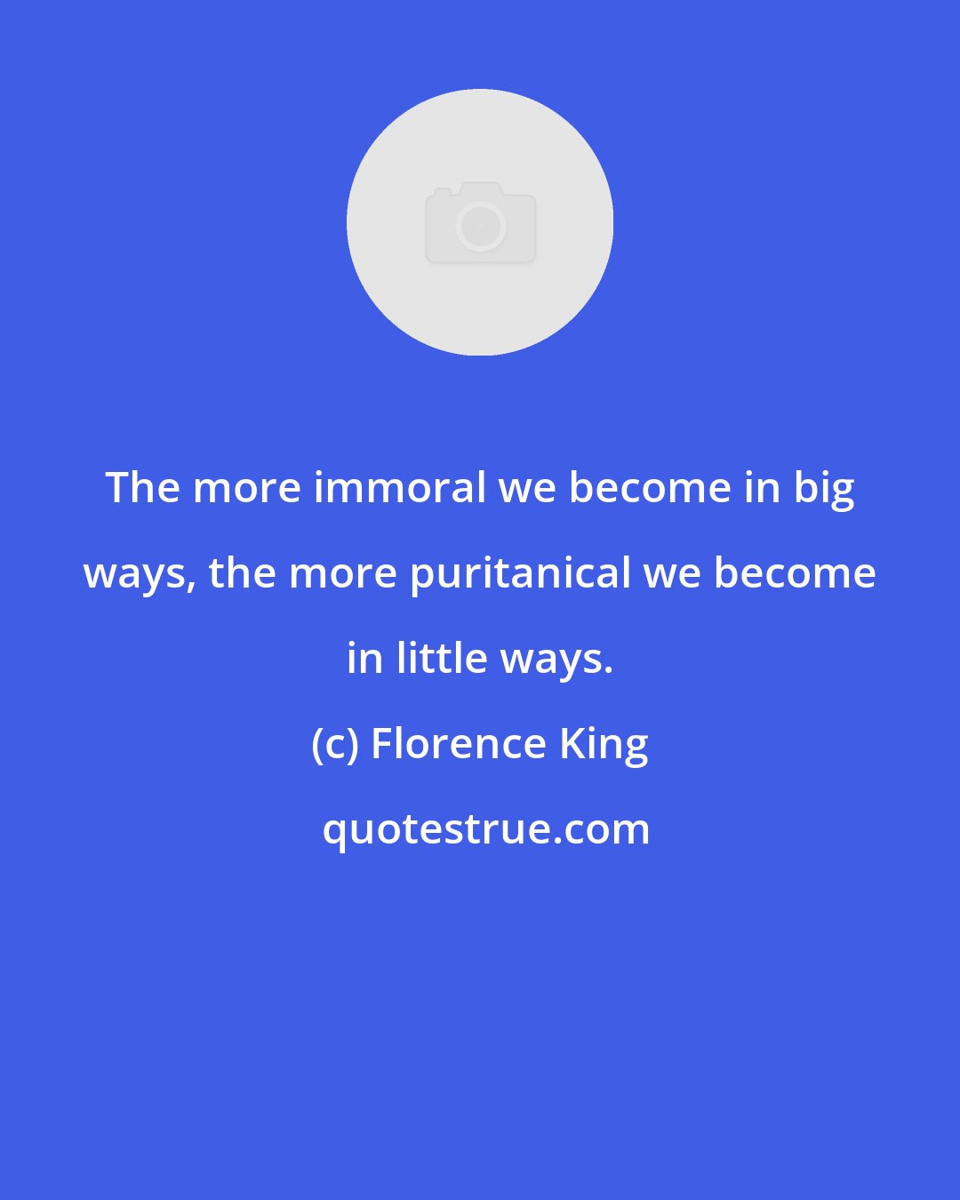 Florence King: The more immoral we become in big ways, the more puritanical we become in little ways.
