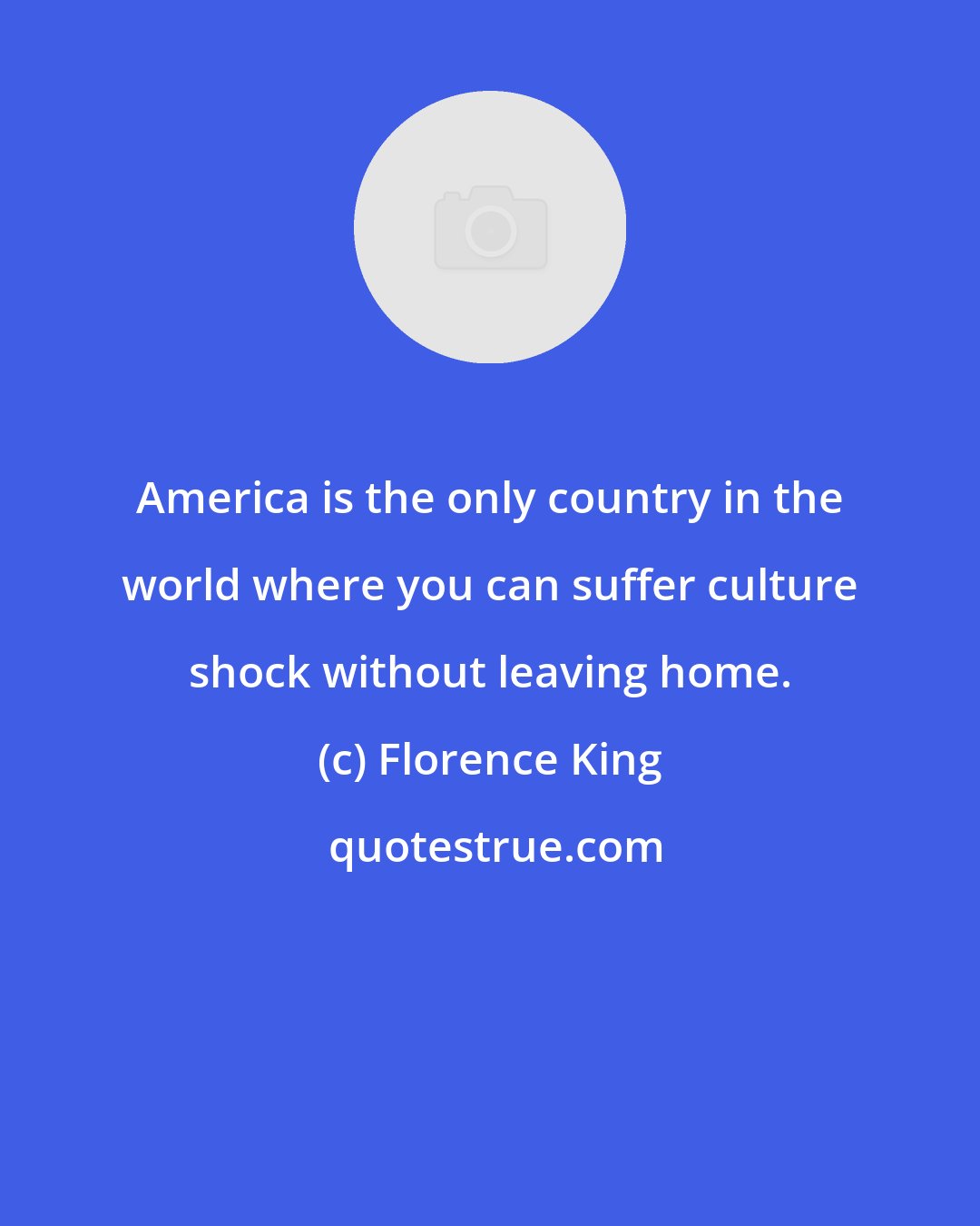 Florence King: America is the only country in the world where you can suffer culture shock without leaving home.