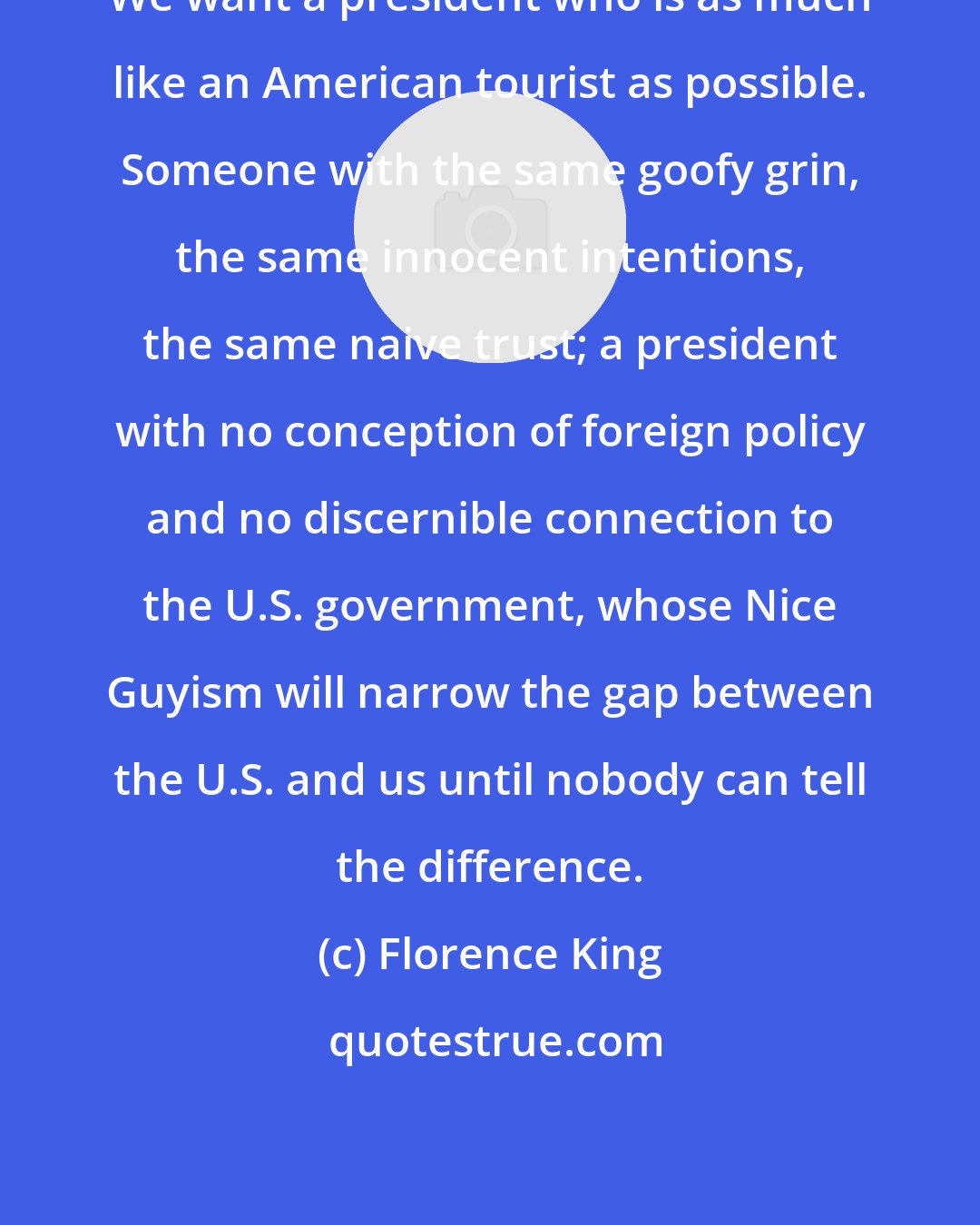 Florence King: We want a president who is as much like an American tourist as possible. Someone with the same goofy grin, the same innocent intentions, the same naive trust; a president with no conception of foreign policy and no discernible connection to the U.S. government, whose Nice Guyism will narrow the gap between the U.S. and us until nobody can tell the difference.