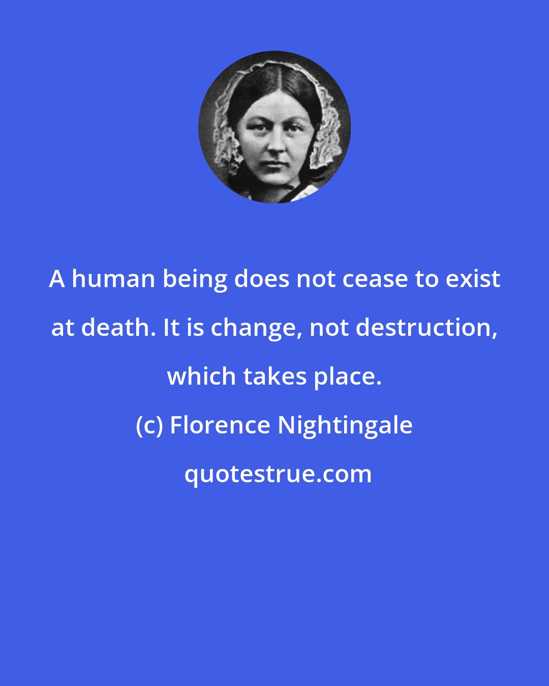 Florence Nightingale: A human being does not cease to exist at death. It is change, not destruction, which takes place.