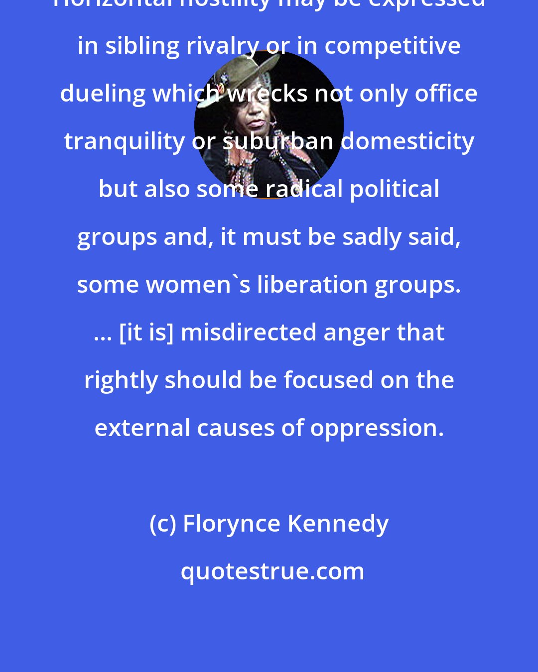 Florynce Kennedy: Horizontal hostility may be expressed in sibling rivalry or in competitive dueling which wrecks not only office tranquility or suburban domesticity but also some radical political groups and, it must be sadly said, some women's liberation groups. ... [it is] misdirected anger that rightly should be focused on the external causes of oppression.