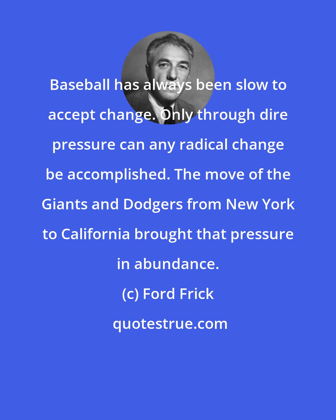 Ford Frick: Baseball has always been slow to accept change. Only through dire pressure can any radical change be accomplished. The move of the Giants and Dodgers from New York to California brought that pressure in abundance.