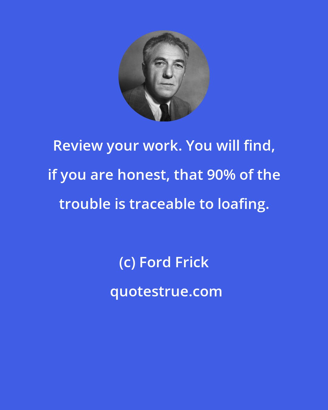 Ford Frick: Review your work. You will find, if you are honest, that 90% of the trouble is traceable to loafing.