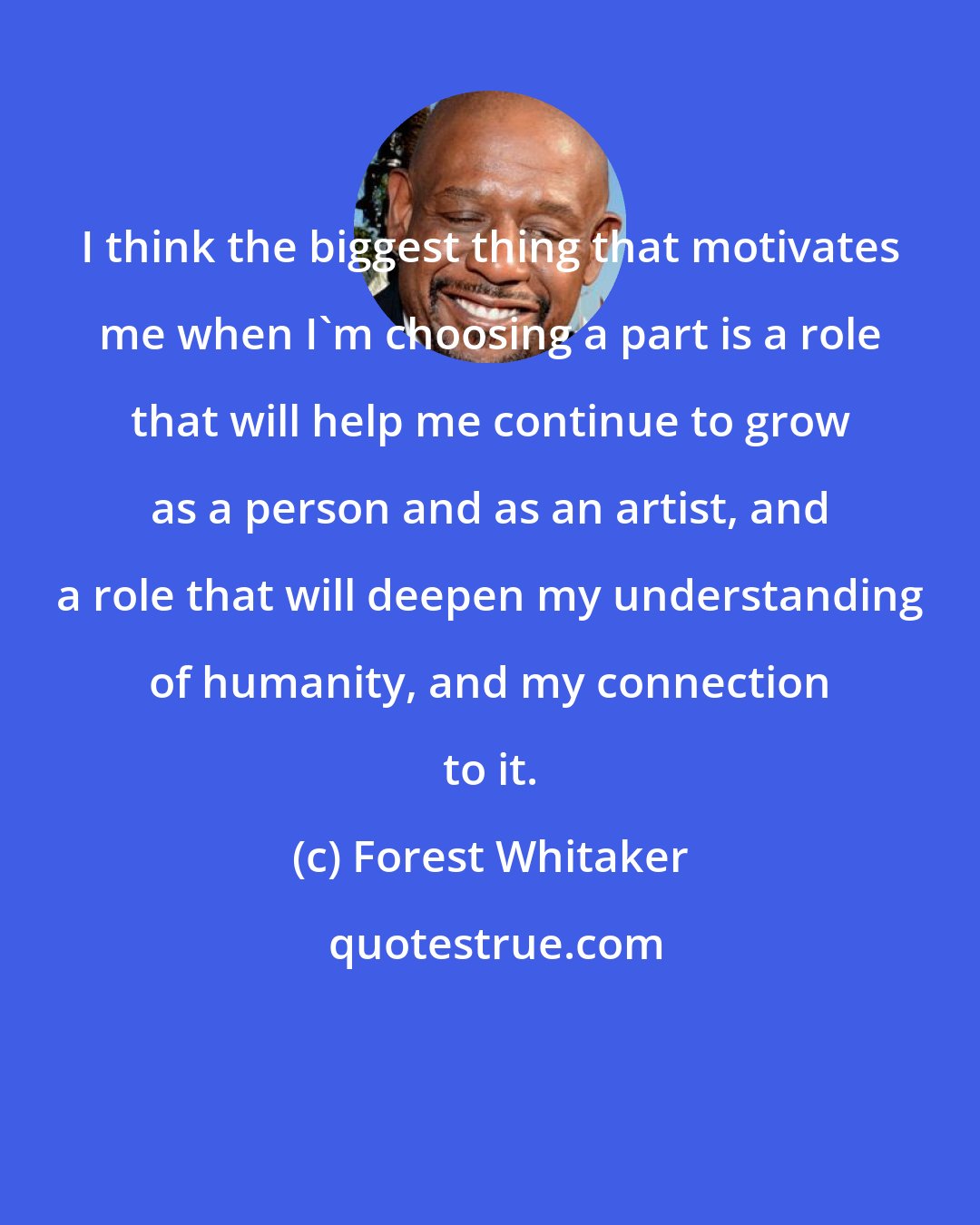 Forest Whitaker: I think the biggest thing that motivates me when I'm choosing a part is a role that will help me continue to grow as a person and as an artist, and a role that will deepen my understanding of humanity, and my connection to it.