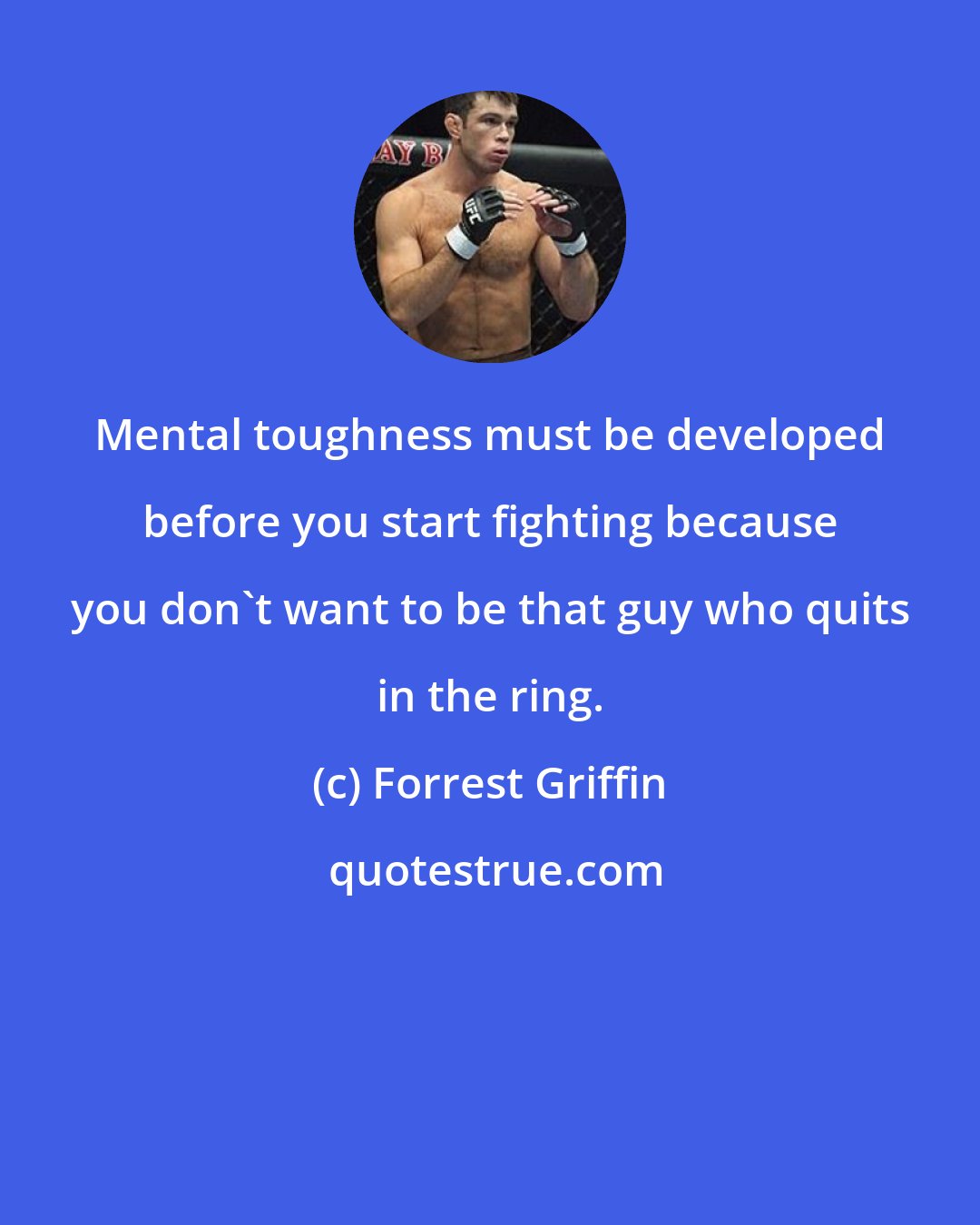 Forrest Griffin: Mental toughness must be developed before you start fighting because you don't want to be that guy who quits in the ring.